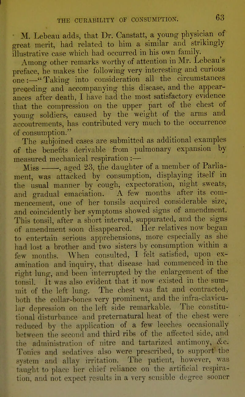 M. Lebeau adds, that Dr. Canstatt, a young physician of great merit, had related to him a similar and strikingly illustrative case which had occurred in his own family. Among other remarks worthy of attention in Mr. Lebeau's preface, he makes the following very interesting and curious one:—Taking into consideration all the circumstances preceding and accompanying this disease, and the appear- ances after death, I have had the most satisfactory evidence that the compression on the upper part of the chest of young soldiers, caused by the weight of the arms and accoutrements, has contributed very much to the occurrence of consumption. The subjoined cases are submitted as additional examples of the benefits derivable from pulmonary expansion by measured mechanical respiration :— Miss , aged 23, the daughter of a member of Parlia- ment, was attacked by consumption, displaying itself in the usual manner by cough, expectoration, night sweats, and gradual emaciation. A few months after its com- mencement, one of her tonsils acquired considerable size, and coincidently her symptoms showed signs of amendment. This tonsil, after a short interval, suppurated, and the signs of amendment soon disappeared. Her relatives now began to entertain serious apprehensions, more especially as she had lost a brother and two sisters by consumption within a few months. When consulted, I felt satisfied, upon ex- amination and inquiry, that disease had commenced in the right lung, and been interrupted by the enlargement of the tonsil. It was also evident that it now existed in the sum- mit of the left lung. The chest was flat and contracted, both the collar-bones very prominent, and the infra-clavicu- lar depression on the left side remarkable. The constitu- tional disturbance and preternatural heat of the chest were reduced by the application of a few leeches occasionally between the second and third ribs of the affected side, and the administration of nitre and tartarized antimony, &c. Tonics and sedatives also were prescribed, to support' the system and allay irritation. The patient, however, was taught to place her chief reliance on the artificial respira- tion, and not expect results in a very sensible degree sooner