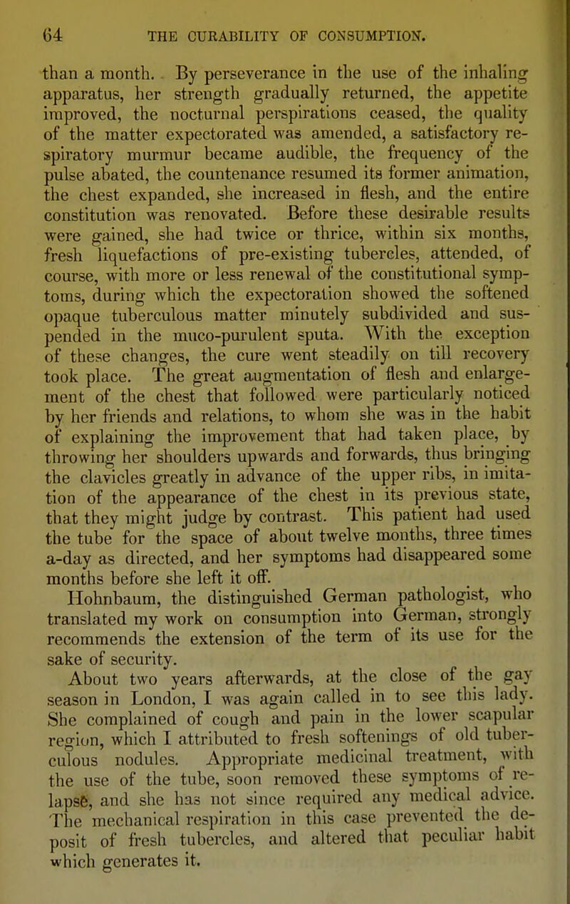 than a month. By perseverance in the use of the inhaling apparatus, her strength gradually returned, the appetite improved, the nocturnal perspirations ceased, the quality of the matter expectorated was amended, a satisfactory re- spiratory murmur became audible, the frequency of the pulse abated, the countenance resumed its former animation, the chest expanded, she increased in flesh, and the entire constitution was renovated. Before these desirable results were gained, she had twice or thrice, within six months, fresh liquefactions of pre-existing tubercles, attended, of course, with more or less renewal of the constitutional symp- toms, during which the expectoration showed the softened opaque tuberculous matter minutely subdivided and sus- pended in the muco-purulent sputa. With the exception of these changes, the cure went steadily on till recovery took place. The great augmentation of flesh and enlarge- ment of the chest that followed were particularly noticed by her friends and relations, to whom she was in the habit of explaining the improvement that had taken place, by throwing her shoulders upwards and forwards, thus bringing the clavicles greatly in advance of the upper ribs, in imita- tion of the appearance of the chest in its previous state, that they might judge by contrast. This patient had used the tube for the space of about twelve months, three times a-day as directed, and her symptoms had disappeared some months before she left it off. Hohnbaum, the distinguished German pathologist, who translated my work on consumption into German, strongly recommends the extension of the term of its use for the sake of security. About two years afterwards, at the close of the gay season in London, I was again called in to see this lady. She complained of cough and pain in the lower scapular region, which I attributed to fresh softenings of old tuber- culous nodules. Appropriate medicinal treatment, with the use of the tube, soon removed these symptoms of re- lapse, and she has not since required any medical advice. The mechanical respiration in this case prevented the de- posit of fresh tubercles, and altered that peculiar habit which generates it.