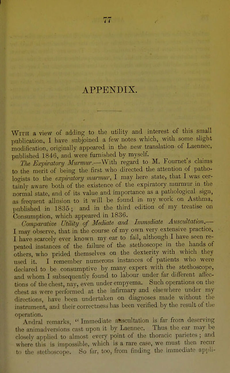 APPENDIX. With a view of adding to the utility and interest of this small publication, I have subjoined a few notes which, with some slight modification, originally appeared in the new translation of Laennec, published 1846, and were furnished by myself. The Expiratory Murmur.—With regard to M. Fournet's claims to the merit of being the first who directed the attention of patho- logists to the expiratory murmur, I may here state, that I was cer- tainly aware both of the existence of the expiratory murmur in the normal state, and of its value and importance as a pathological sign, as frequent allusion to it will be found in my work on Asthma, published in 1835; and in the third edition of my treatise on Consumption, which appeared in 1836. Comparative Utility of Mediate and Immediate Auscultation.— I may observe, that in the course of my own very extensive practice, I have scarcely ever known my ear to fail, although I have seen re- peated instances of the failure of the stethoscope in the hands of others, who prided themselves on the dexterity with which they used it. I remember numerous instances of patients who were declared to be consumptive by many expert with the stethoscope, and whom I subsequently found to labour under far different affec- tions of the chest, nay, even under empyema. Such operations on the chest as were performed at the infirmary and elsewhere under in- directions, have been undertaken on diagnoses made without the instrument, and their correctness has been verified by the result of the operation. Andral remarks,  Immediate auscultation is far from deserving the animadversions'cast upon it by Laennec. Thus the ear may be closely applied to almost every point of the thoracic parietos ; and where this is impossible, which is a rare case, we must then recur to the stethoscope. So far, too, from finding the immediate appli-