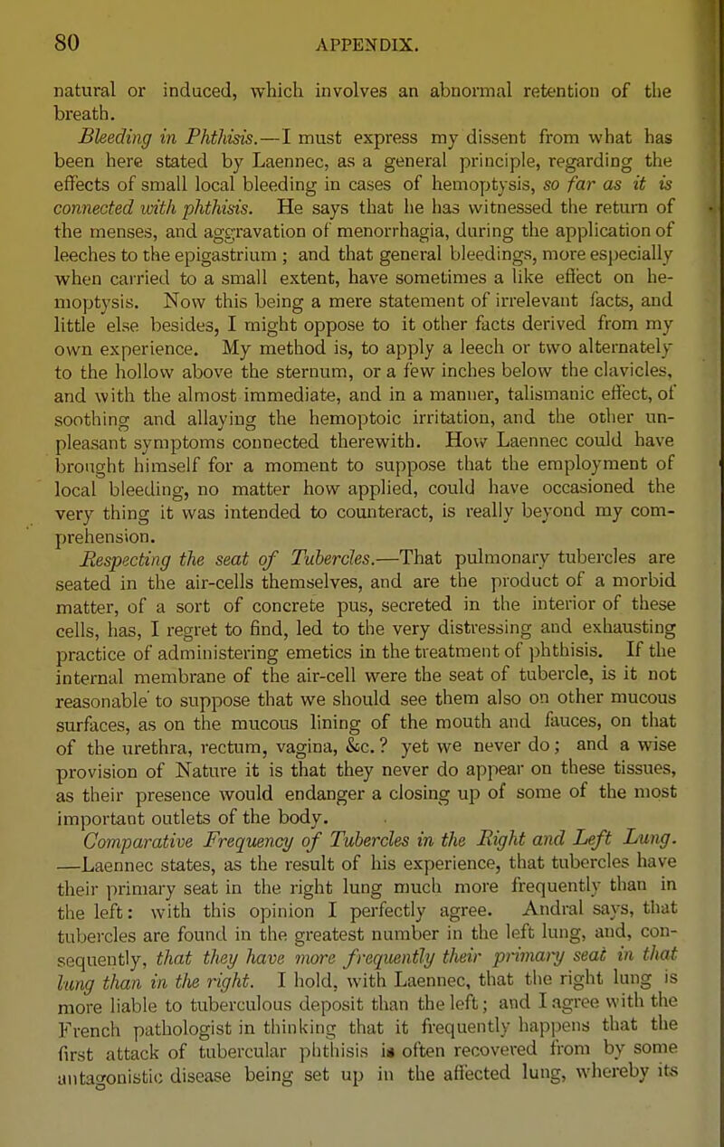 natural or induced, which involves an abnormal retention of the breath. Bleeding in Phthisis.—I must express my dissent from what has been here stated by Laennec, as a general principle, regarding the effects of small local bleeding in cases of hemoptysis, so far as it is connected with phthisis. He says that he has witnessed the return of the menses, and aggravation of menorrhagia, daring the application of leeches to the epigastrium ; and that general bleedings, more especially when carried to a small extent, have sometimes a like effect on he- moptysis. Now this being a mere statement of irrelevant facts, and little else besides, I might oppose to it other facts derived from my own experience. My method is, to apply a leech or two alternately to the hollow above the sternum, or a few inches below the clavicles, and with the almost immediate, and in a manner, talismanic effect, of soothing and allaying the hemoptoic irritation, and the other un- pleasant symptoms connected therewith. How Laennec could have brought himself for a moment to suppose that the employment of local bleeding, no matter how applied, could have occasioned the very thing it was intended to counteract, is really beyond my com- prehension. Respecting the seat of Tubercles.—That pulmonary tubercles are seated in the air-cells themselves, and are the product of a morbid matter, of a sort of concrete pus, secreted in the interior of these cells, has, I regret to find, led to the very distressing and exhausting practice of administering emetics in the treatment of phthisis. If the internal membrane of the air-cell were the seat of tubercle, is it not reasonable' to suppose that we should see them also on other mucous surfaces, as on the mucous lining of the mouth and fauces, on that of the urethra, rectum, vagina, &c. ? yet we never do; and a wise provision of Nature it is that they never do appear on these tissues, as their presence would endanger a closing up of some of the most important outlets of the body. Comparative Frequency of Tubercles in the Right and Left Lung. —Laennec states, as the result of his experience, that tubercles have their primary seat in the right lung much more frequently than in the left: with this opinion I perfectly agree. Andral says, that tubercles are found in the greatest number in the left lung, and, con- sequently, that they have more frequently their prirnary seat in that lung than in the right. I hold, with Laennec, that the right lung is more liable to tuberculous deposit than the left; and I agree with the French pathologist in thinking that it frequently happens that the first attack of tubercular phthisis is often recovered from by some antagonistic disease being set up in the affected lung, whereby its