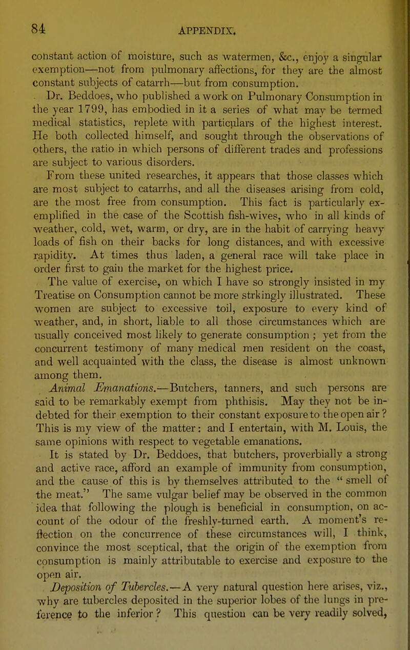 constant action of moisture, such as watermen, &c, enjoy a singular exemption—not from pulmonary affections, for they are the almost constant subjects of catarrh—but from consumption. Dr. Beddoes, who published a work on Pulmonary Consumption in the year 1799, has embodied in it a series of what may be termed medical statistics, replete with particulars of the highest interest. He both collected himself, and sought through the observations of others, the ratio in which persons of different trades and professions are subject to various disorders. From these united researches, it appears that those classes which are most subject to catarrhs, and all the diseases arising from cold, are the most free from consumption. This fact is particularly ex- emplified in the case of the Scottish fish-wives, who in all kinds of weather, cold, wet, warm, or dry, are in the habit of carrying heavy loads of fish on their backs for long distances, and with excessive rapidity. At times thus laden, a general race will take place in order first to gain the market for the highest price. The value of exercise, on which I have so strongly insisted in my Treatise on Consumption cannot be more strkingly illustrated. These women are subject to excessive toil, exposure to every kind of weather, and, in short, liable to all those circumstances which are usually conceived most likely to generate consumption ; yet from the concurrent testimony of many medical men resident on the coast, and well acquainted with the class, the disease is almost unknown among them. Animal Emanations.—Butchers, tanners, and such persons are said to be remarkably exempt from phthisis. May they not be in- debted for their exemption to their constant exposure to the open air? This is my view of the matter: and I entertain, with M. Louis, the same opinions with respect to vegetable emanations. It is stated by Dr. Beddoes, that butchers, proverbially a strong and active race, afford an example of immunity from consumption, and the cause of this is by themselves attributed to the  smell of the meat. The same vulgar belief may be observed in the common idea that following the plough is beneficial in consumption, on ac- count of the odour of the freshly-turned earth. A moment's re- flection on the concurrence of these circumstances will, I think, convince the most sceptical, that the origin of the exemption from consumption is mainly attributable to exercise and exposure to the open air. Deposition of Tubercles.—A very natural question here arises, viz., why are tubercles deposited in the superior lobes of the lungs in pre- ference to the inferior ? This question can be very readily solved,