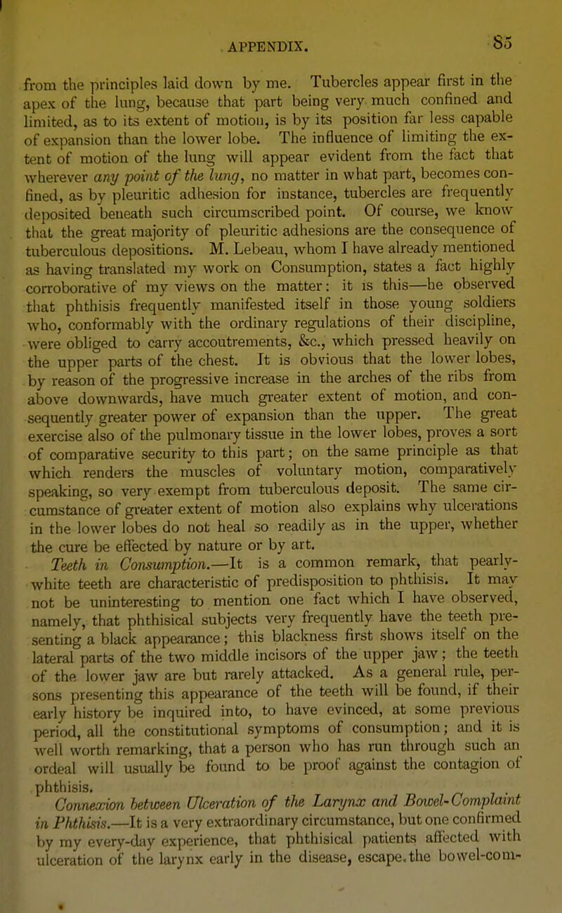 from the principles laid down by me. Tubercles appear first in the apex of the lung, because that part being very much confined and limited, as to its extent of motion, is by its position far less capable of expansion than the lower lobe. The influence of limiting the ex- tent of motion of the lung will appear evident from the fact that wherever any point of the lung, no matter in what part, becomes con- fined, as by pleuritic adhesion for instance, tubercles are frequently deposited beneath such circumscribed point. Of course, we know that the great majority of pleuritic adhesions are the consequence of tuberculous depositions. M. Lebeau, whom I have already mentioned as having translated my work on Consumption, states a fact highly corroborative of my views on the matter: it is this—he observed that phthisis frequently manifested itself in those young soldiers who, conformably with the ordinary regulations of their discipline, were obliged to carry accoutrements, &c, which pressed heavily on the upper parts of the chest. It is obvious that the lower lobes, by reason of the progressive increase in the arches of the ribs from above downwards, have much greater extent of motion, and con- sequently greater power of expansion than the upper. The great exercise also of the pulmonary tissue in the lower lobes, proves a sort of comparative security to this part; on the same principle as that which renders the muscles of voluntary motion, comparatively speaking, so very exempt from tuberculous deposit. The same cir- cumstance of greater extent of motion also explains why ulcerations in the lower lobes do not heal so readily as in the upper, whether the cure be effected by nature or by art. Teeth in Consumption.—It is a common remark, that pearly- white teeth are characteristic of predisposition to phthisis. It may not be uninteresting to mention one fact which I have observed, namely, that phthisical subjects very frequently have the teeth pre- senting a black appearance; this blackness first shows itself on the lateral parts of the two middle incisors of the upper jaw; the teeth of the lower jaw are but rarely attacked. As a general rule, per- sons presenting this appearance of the teeth will be found, if their early history be inquired into, to have evinced, at some previous period, all the constitutional symptoms of consumption; and it is well worth remarking, that a person who has run through such an ordeal will usually be found to be proof against the contagion of phthisis. Connexion between Ulceration of the Larynx and Bowel-Complaint in Phthisis.—It is a very extraordinary circumstance, but one confirmed by my every-day experience, that phthisical patients affected with ulceration of the larynx early in the disease, escape.the bowel-corn-