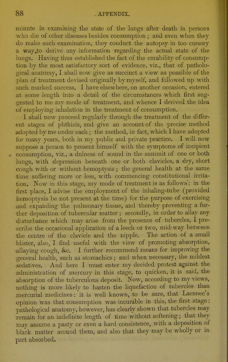 minute in examining the state of the lungs after death in persons who die of other diseases besides consumption ; and even when they do make such examination, they conduct the autopsy in too cursory a way .to derive any information regarding the actual state of the lungs. Having thus established the fact of the curability of consump- tion by the most satisfactory sort of evidence, viz., that of patholo- gical anatomy, I shall now give as succinct a view as possible of the plan of treatment devised originally by myself, and followed up with such marked success. I have elsewhere, on another occasion, entered at some length into a detail of the circumstances which first sug- gested to me my mode of treatment, and whence I derived the idea of employing inhalation in the treatment of consumption. I shall now proceed regularly through the treatment of the differ- ent stages of phthisis, and give an account of the precise method adopted by me under each ; the method, in fact, which I have adopted for many years, both in my public and private practice. I will now suppose a person to present himself with the symptoms of incipient consumption, viz., a dulness of sound in the summit of one or both lungs, with depression beneath one or both clavicles, a dry, short cough with or without hemoptysis; the general health at the same time suffering more or less, with commencing constitutional irrita- tion. Now in this stage, my mode of treatment is as follows': in the first place, I advise the employment of the inhaling-tube (provided hemoptysis be not present at the time) for the purpose of exercising and expanding the pulmonary tissue, and thereby preventing a fur- ther deposition of tubercular matter ; secondly, in order to allay any disturbance which may arise from the presence of tubercles, I pre- scribe the occasional application of a leech or two, mid-way between the centre of the clavicle and the nipple. The action of a small blister, also, I find useful with the view of promoting absorption, allaying cough, &c. I further recommend means for improving the general health, such as stomachics; and when necessary, the mildest sedatives. And here I must enter my decided protest against the administration of mercury in this stage, to quicken, it is said, the absorption of the tuberculous deposit. Now, according to my views, nothing is more likely to hasten the liquefaction of tubercles than mercurial medicines: it is well known, to be sure, that Laennec's opinion was that consumption was incurable in this, the first stage : pathological anatomy, however, has clearly shown that tubercles may remain for an indefinite length of time without softening; that fchey may assume a pasty or even a hard consistence, with a deposition of black matter around them, and also that they may be wholly or in part absorbed.