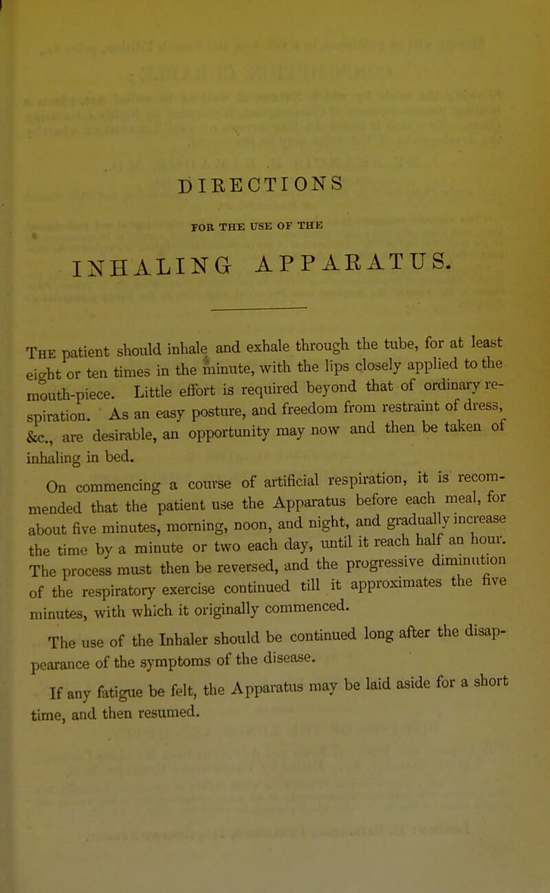 DIRECTIONS FOB THE USE OF THE INHALING APPARATUS The patient should inhale and exhale through the tube, for at least eight or ten times in the minute, with the lips closely applied to the mouth-piece. Little effort is required beyond that of ordinary re- spiration. As an easy posture, and freedom from restraint of dress &c, are desirable, an opportunity may now and then be taken of inhaling in bed. On commencing a course of artificial respiration, it is recom- mended that the patient use the Apparatus before each meal, for about five minutes, morning, noon, and night, and gradually increase the time by a minute or two each day, until it reach half an hour. The process must then be reversed, and the progressive diminution of the respiratory exercise continued tfll.it approximates the five minutes, with which it originally commenced. The use of the Inhaler should be continued long after the disap- pearance of the symptoms of the disease. If any fatigue be felt, the Apparatus may be laid aside for a short time, and then resumed.