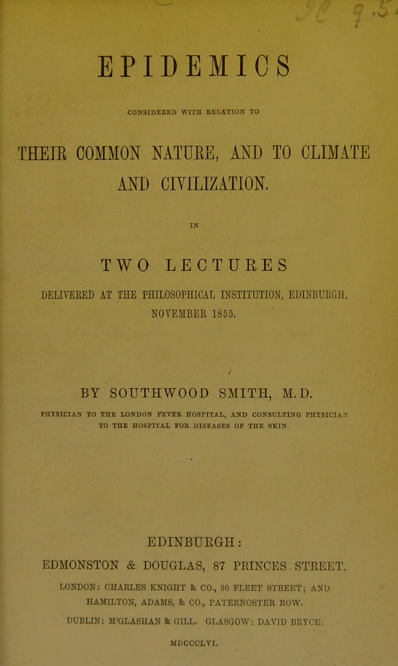 EPIDEMICS CONSIDEEED WITH KELATION TO THEIE COMMON MTUKE, AND TO CLIMATE AND CIYILIZATION. IN TWO LECTURES DELIYEEED AT THE PHILOSOPHICAL INSTITUTION, EMNBUEGH, NOTEMBEE 1855. BY SOUTHWOOD SMITH, M.D. PHTSICIAN TO THE LONDON FETEB HOSPITAl,, AND CONSULTING PHTSICIAX TO THE HOSflTAJi VOB DISEASES OF THE SKIN. EDINBUEGH: EDMONSTON & DOUGLAS, 87 PRINCES STREET. LONDON: CHARLES KNIGHT & CO., 90 FLEET STREET; ANU HAMILTON, ADAMS, & CO., PATERNOSTER ROW. DUBLIN: M'QLASHAN & GILL. GLASGOW: DAVID BRYCE. MDCCCLTI.