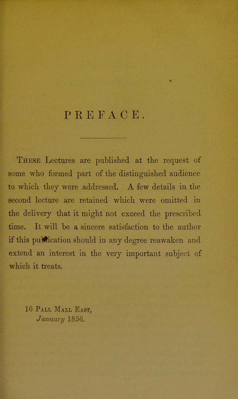 PEEFACE These Lectures are published at tlie request of some who formed part of the distinguished audience to which they were addressed. A few details in the second lecture are retained which were omitted in the delivery that it might not exceed the prescribed time. It will be a sincere satisfaction to the author if this puMication should in any degree reawaken and extend an interest in the very important subject of which it treats. 10 Pall Mall East, January 1856.