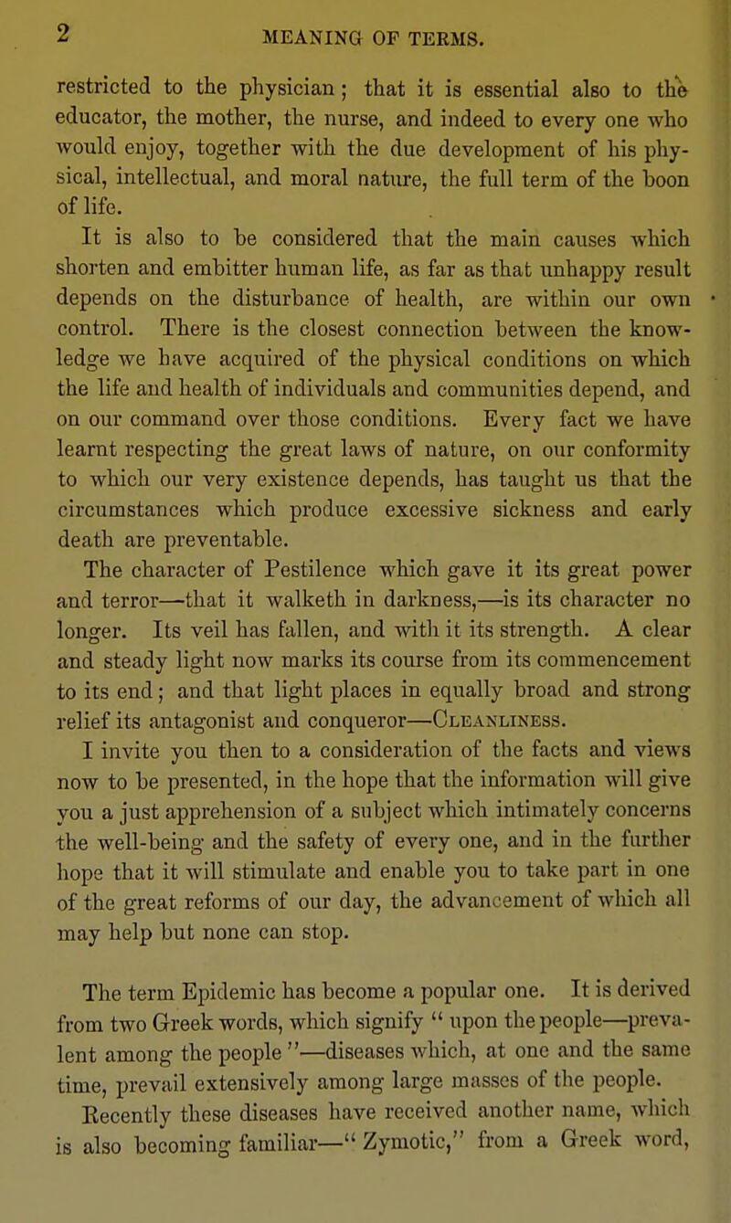 MEANING OF TERMS, restricted to the physician; that it is essential also to the educator, the mother, the nurse, and indeed to every one Avho would enjoy, together with the due development of his phy- sical, intellectual, and moral natiire, the full term of the boon of life. It is also to be considered that the main causes which shorten and embitter human life, as far as that imhappy result depends on the disturbance of health, are within our own control. There is the closest connection between the know- ledge we have acquired of the physical conditions on which the life and health of individuals and communities depend, and on our command over those conditions. Every fact we have learnt respecting the great laws of nature, on our conformity to which our very existence depends, has taught us that the circumstances which produce excessive sickness and early death are preventable. The character of Pestilence which gave it its great power and terror—that it walketh in darkness,—is its character no longer. Its veil has fallen, and with it its strength. A clear and steady light now marks its course from its commencement to its end; and that light places in equally broad and strong relief its antagonist and conqueror—Cleanliness. I invite you then to a consideration of the facts and views now to be presented, in the hope that the information will give you a just apprehension of a subject which intimately concerns the well-being and the safety of every one, and in the further hope that it will stimulate and enable you to take part in one of the great reforms of our day, the advancement of which all may help but none can stop. The term Epidemic has become a popular one. It is derived from two Greek words, which signify  upon the people—^preva- lent among the people —diseases which, at one and the same time, prevail extensively among large masses of the people. Eecently these diseases have received another name, which is also becoming familiar— Zymotic, from a Greek word,