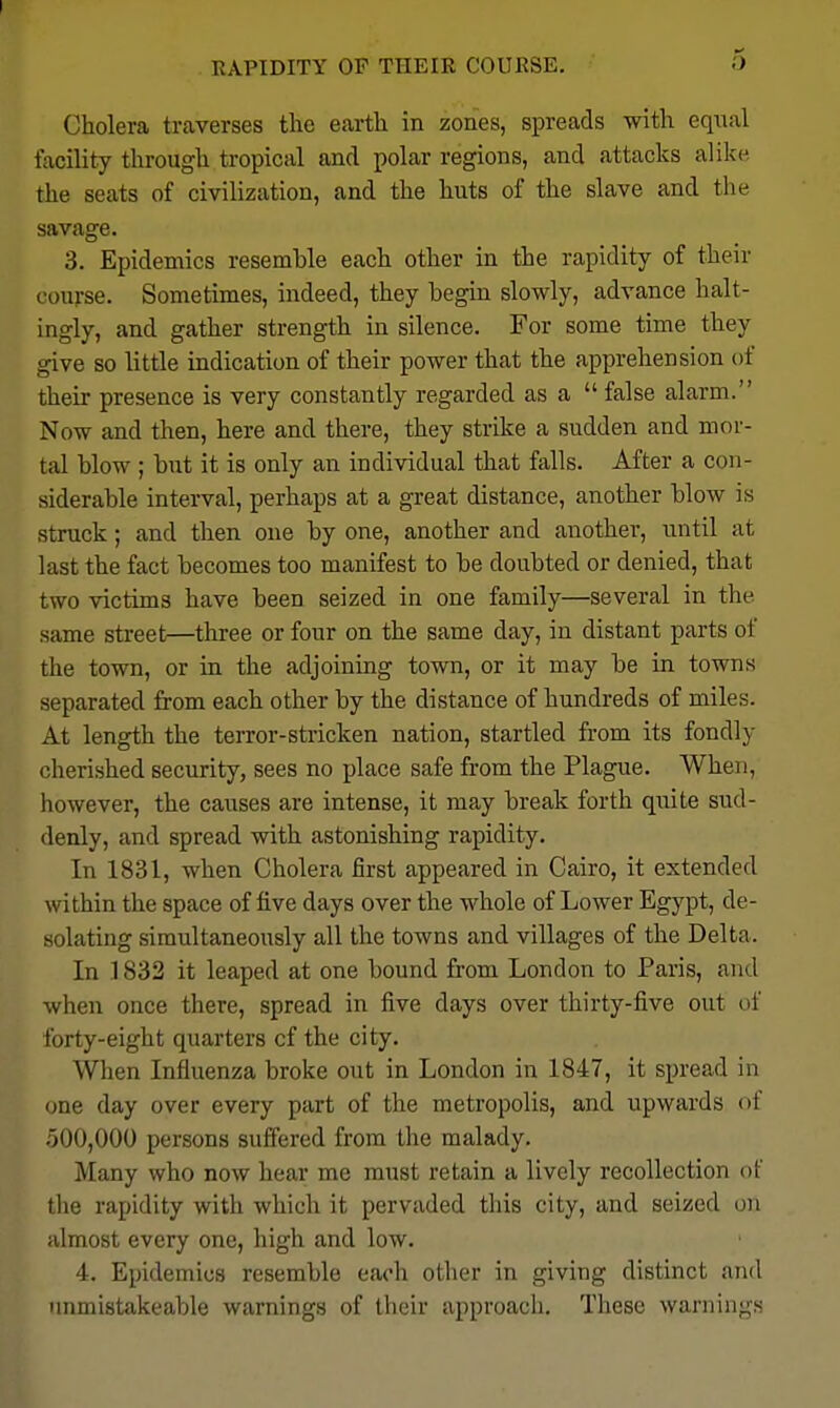 Cholera traverses the earth in zones, spreads with equal facility through tropical and polar regions, and attacks alike the seats of civilization, and the huts of the slave and the savage. 3. Epidemics resemble each other in the rapidity of their course. Sometimes, indeed, they begin slowly, advance halt- ingly, and gather strength in silence. For some time they give so little indication of their power that the apprehension of their presence is very constantly regarded as a  false alarm. Now and then, here and there, they strike a sudden and mor- tal blow ; but it is only an individual that falls. After a con- siderable interval, perhaps at a great distance, another blow is struck; and then one by one, another and another, until at last the fact becomes too manifest to be doubted or denied, that two victims have been seized in one family—several in the same street—three or four on the same day, in distant parts of the town, or in the adjoining town, or it may be in towns separated from each other by the distance of hundreds of miles. At length the terror-stricken nation, startled from its fondly cherished security, sees no place safe from the Plague. When, however, the causes are intense, it may break forth qnile sud- denly, and spread with astonishing rapidity. In 1831, when Cholera first appeared in Cairo, it extended within the space of five days over the whole of Lower Egypt, de- solating simultaneously all the towns and villages of the Delta. In 1832 it leaped at one bound from London to Paris, and when once there, spread in five days over thirty-iive out of forty-eight quarters of the city. When Influenza broke out in London in 1847, it spread in one day over every part of the metropolis, and upwards of 500,000 persons suffered from the malady. Many who now hear me must retain a lively recollection of the rapidity with which it pervaded this city, and seized on almost every one, high and low. 4. Epidemics resemble each other in giving distinct and nnmistakeable warnings of their approach. These warnings