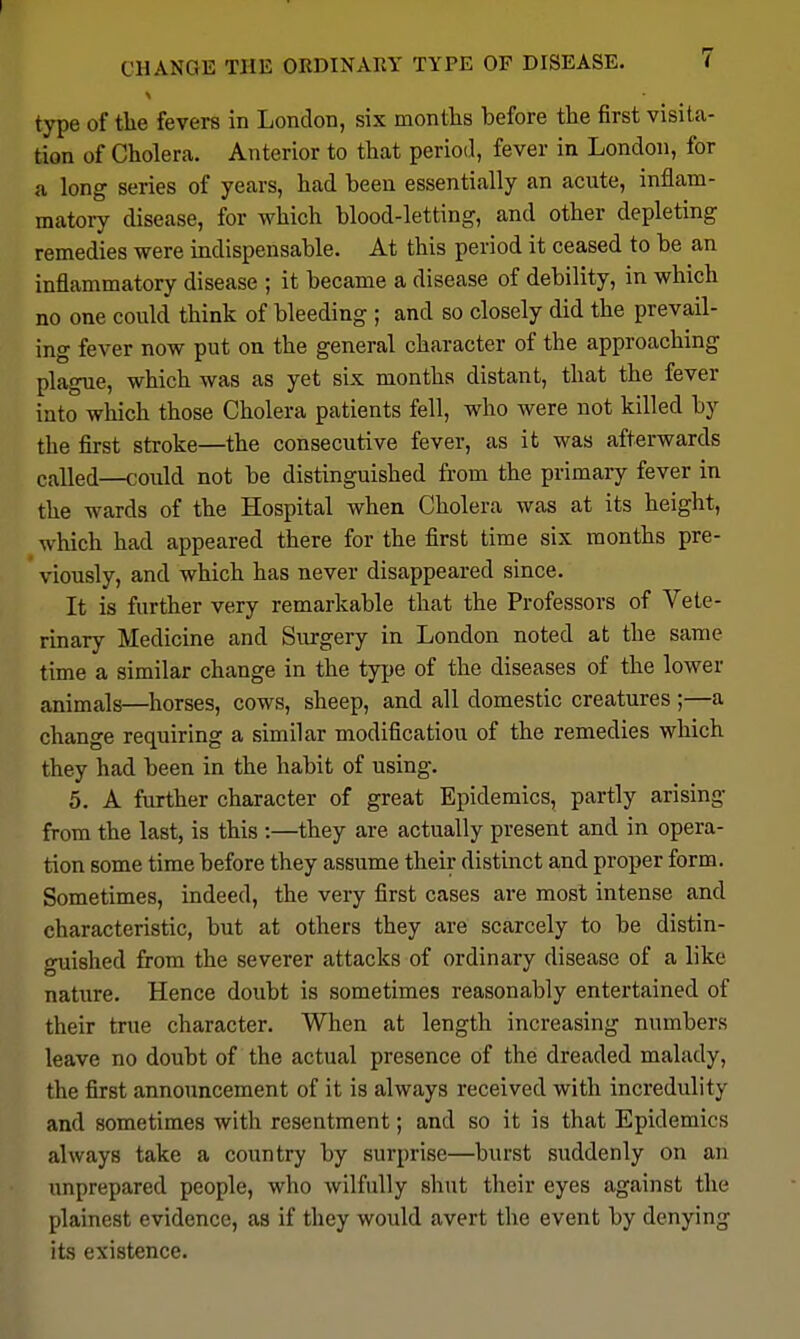 CHANGE THE ORDINARY TYPE OF DISEASE. ( type of tlie fevers in London, six montlis before the first visita- tion of Cholera. Anterior to that period, fever in London, for a long series of years, had been essentially an acute, inflam- matory disease, for which blood-letting, and other depleting remedies were indispensable. At this period it ceased to be an inflammatory disease ; it became a disease of debility, in which no one could think of bleeding ; and so closely did the prevail- ing fever now put on the general character of the approaching plague, which was as yet six months distant, that the fever into which those Cholera patients fell, who were not killed by the first stroke—the consecutive fever, as it was afterwards called—coidd not be distinguished from the primary fever in the wards of the Hospital when Cholera was at its height, which had appeared there for the first time six months pre- viously, and which has never disappeared since. It is further very remarkable that the Professors of Vete- rinary Medicine and Surgery in London noted at the same time a similar change in the type of the diseases of the lower animals—horses, cows, sheep, and all domestic creatures ;—a change requiring a similar modification of the remedies which they had been in the habit of using. 5. A further character of great Epidemics, partly arising from the last, is this :—they are actually present and in opera- tion some time before they assume their distinct and proper form. Sometimes, indeed, the very first cases are most intense and characteristic, but at others they are scarcely to be distin- guished from the severer attacks of ordinary disease of a like nature. Hence doubt is sometimes reasonably entertained of their true character. When at length increasing numbers leave no doubt of the actual presence of the dreaded malady, the first announcement of it is always received with incredulity and sometimes with resentment; and so it is that Epidemics always take a country by surprise—burst suddenly on an unprepared people, who wilfully shut their eyes against the plainest evidence, as if they would avert the event by denying its existence.