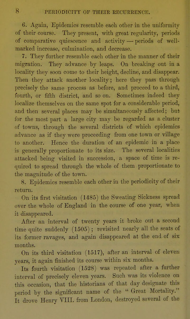 6. Again, Epidemics resemble each other in the uniformity of their course. They present, with great regularity, periods of comparative quiescence and activity — periods of well- marked increase, culmination, and decrease. 7. They further resemble each other in the manner of their migration. They advance by leaps. On breaking out in a locality they soon come to their height, decline, and disappear. Then they attack another locality; here they pass througli precisely the same process as before, and proceed to a third, fourth, or fifth district, and so on. Sometimes indeed they localize themselves on the same spot for a considerable period, and then several places may be simultaneously aifected; but for the most part a large city may be regarded as a cluster of towns, through the several districts of which epidemics advance as if they were proceeding from one town or village to another. Hence the duration of an epidemic in a place is generally proportionate to its size. The several localities attacked being visited in succession, a space of time is re- (juired to spread through the whole of them proportionate to the magnitude of the town. 8. Epidemics resemble each other in the periodicity of their return. On its first visitation (1485) the Sweating Sickness spread over the whole of England in the course of one year, when it disappeared. After an interval of twenty years it broke out a second time quite suddenly (1505) ; revisited nearly all the seats of its former ravages, and again disappeared at the end of six months. On its third visitation (1517), after an interval of eleven years, it again finished its course within six months. Its fourth visitation (1528) was repeated after a further interval of precisely eleven years. Such was its violence on this occasion, that the historians of that day designate this period by the significant name of the  Great Mortality. It drove Henry VIII. from London, destroyed several of the