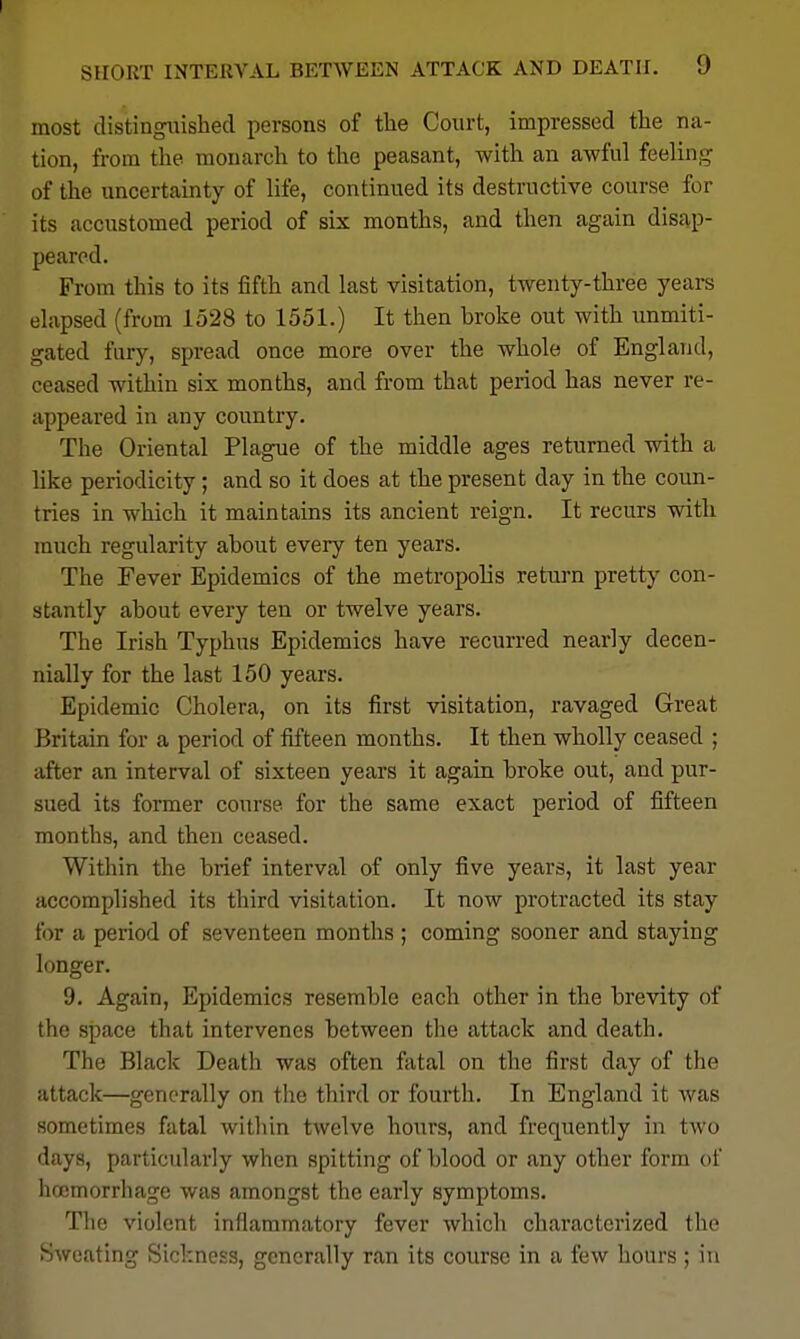 most distingiiishecl persons of the Court, impressed tlie na- tion, from the monarch to the peasant, with an awful feeling of the uncertainty of life, continued its destructive course for its accustomed period of six months, and then again dis£ip- pearcd. From this to its fifth and last visitation, twenty-three yeai-s elapsed (from 1528 to 1551.) It then broke out with unmiti- gated fury, spread once more over the whole of England, ceased within six months, and from that period has never re- appeared in any country. The Oriental Plague of the middle ages returned with a like periodicity; and so it does at the present day in the coun- tries in which it maintains its ancient reign. It recurs with much regularity about every ten years. The Fever Epidemics of the metropolis return pretty con- stantly about every ten or twelve years. The Irish Typhus Epidemics have recurred nearly decen- nially for the last 150 years. Epidemic Cholera, on its first visitation, ravaged Great Britain for a period of fifteen months. It then wholly ceased ; after an interval of sixteen years it again broke out, and pur- sued its former course for the same exact period of fifteen months, and then ceased. Within the brief interval of only five years, it last year accomplished its third visitation. It now protracted its stay for a period of seventeen months ; coming sooner and staying longer. 9. Again, Epidemics resemble each other in the brevity of the space that intervenes between the attack and death. The Black Death was often fatal on the first day of the attack—generally on the third or fourth. In England it Avas sometimes fatal witliin twelve hours, and frequently in two days, particularly when spitting of blood or any other form of haemorrhage was amongst the early symptoms. Tlie violent inflammatory fever which characterized the Sweating Sickness, generally ran its course in a few hours ; in