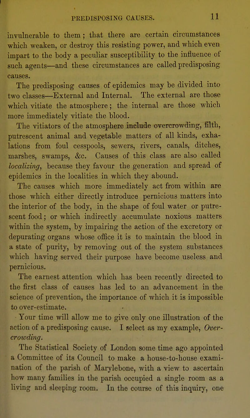 invulnerable to them; that there are certain circumstances which weaken, or destroy this resisting power, and which even impart to the body a peculiar susceptibility to the influence of such agents—and these circumstances are called predisposing causes. The predisposing causes of epidemics may be divided into two classes—External and Internal. The external are those which vitiate the atmosphere; the internal are those which more immediately vitiate the blood. The vitiators of the atmosphere include overcrowding, filth, putrescent animal and vegetable matters of all kinds, exha- lations from foul cesspools, sewers, rivers, canals, ditches, marshes, swamps, &c. Causes of this class are also called localizing, because they favour the generation and spread of epidemics in the localities in which they abound. The causes which more immediately act from within are those which either directly introduce pernicious matters into the interior of the body, in the shape of foul water or putre- scent food; or which indirectly accumulate noxious matters within the system, by impairing the action of the excretory or depurating organs whose office it is to maintain the blood in a state of purity, by removing out of the system substances which having served their purpose have become useless and pernicious. The earnest attention which has been recently directed to the first class of causes has led to an advancement in the science of prevention, the importance of which it is impossible to over-estimate. Your time will allow me to give only one illustration of the action of a predisposing cause. I select as my example. Over- crowding. The Statistical Society of London some time ago appointed a Committee of its Council to make a house-to-house exami- nation of the parish of Mai-ylebone, with a view to ascertain how many families in the parish occupied a single room as a living and sleeping room. In the course of this inquiry, one