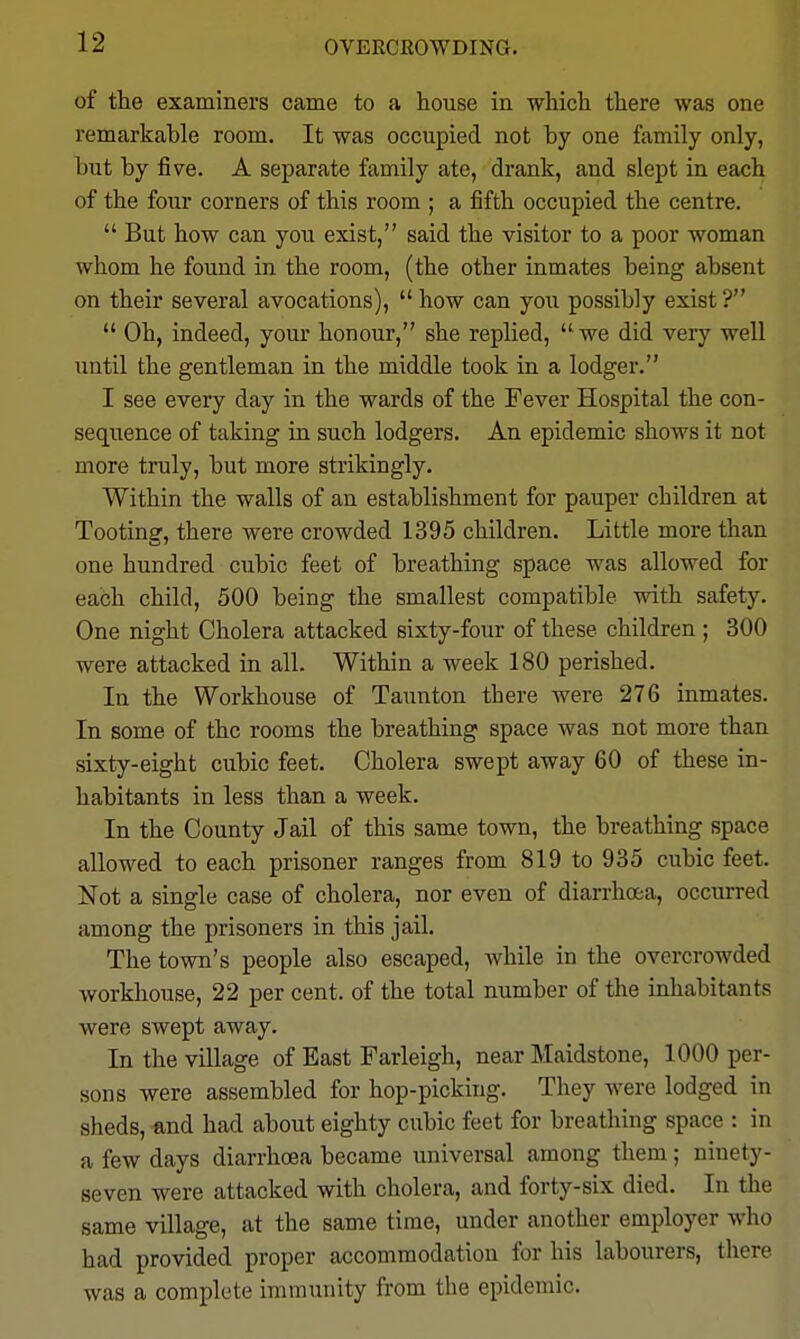 OVEECROWDING. of the examiners came to a house in which there was one remarkable room. It was occupied not by one family only, but by five. A separate family ate, drank, and slept in each of the four corners of this room ; a fifth occupied the centre.  But how can you exist, said the visitor to a poor woman whom he found in the room, (the other inmates being absent on their several avocations), how can you possibly exist?  Oh, indeed, your honour, she replied,  we did very well until the gentleman in the middle took in a lodger. I see every day in the wards of the Fever Hospital the con- sequence of taking in such lodgers. An epidemic shows it not more truly, but more strikingly. Within the walls of an establishment for pauper children at Tooting, there were crowded 1395 children. Little more than one hundred cubic feet of breathing space was allowed for each child, 500 being the smallest compatible with safety. One night Cholera attacked sixty-four of these children ; 300 were attacked in all. Within a week 180 perished. In the Workhouse of Taunton there were 276 inmates. In some of the rooms the breathing space was not more than sixty-eight cubic feet. Cholera swept away 60 of these in- habitants in less than a week. In the County Jail of this same town, the breathing space allowed to each prisoner ranges from 819 to 935 cubic feet. Not a single case of cholera, nor even of diarrhoea, occurred among the prisoners in this jail. The town's people also escaped, while in the overcrowded workhouse, 22 per cent, of the total number of the inhabitants were swept away. In the village of East Farleigh, near Maidstone, 1000 per- sons were assembled for hop-picking. They were lodged in sheds, and had about eighty cubic feet for breathing space : in a few days diarrhoea became universal among them; ninety- seven were attacked with cholera, and forty-six died. In the same village, at the same time, under another employer who had provided proper accommodation for his labourers, there was a complete immunity from the epidemic.