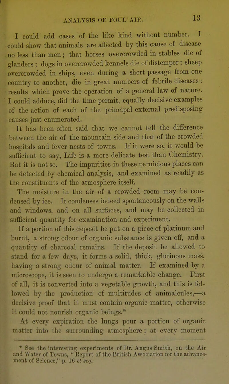 ANALYSIS OF FOUL AIR. lo I conld add cases of the like kind withoiit number. I coukl show that animals are affected by this cause of disease no less than men; that horses overcrowded in stables die of glanders ; dogs in overcrowded kennels die of distemper; sheep overcrowded in ships, even during a short passage from one country to another, die in great numbers of febrile diseases: results which prove the operation of a general law of nature. I could adduce, did the time permit, equally decisive examples of the action of each of the principal external predisposing causes just enumerated. It has been often said that we cannot tell the difference L'tween the air of the mountain side and that of the crowded hospitals and fever nests of towns. If it were so, it would be sufficient to say. Life is a more delicate test than Chemistrj'. But it is not so. The impurities in these pernicious places can be detected by chemical analysis, and examined as readily as the constituents of the atmosphere itself. The moisture in the air of a crowded room may be con- densed by ice. It condenses indeed spontaneously on the walls and windows, and on all surfaces, and may be collected in sufficient quantity for examination and experiment. If a portion of this deposit be put on a piece of platinum and biu-nt, a strong odour of organic substance is given off, and a quantity of charcoal remains. If the deposit be allowed to stand for a few days, it forms a solid, thick, glutinous mass, having a strong odour of animal matter. If examined by a microscope, it is seen to undergo a remarkable change. First of all, it is converted into a vegetable growth, and this is fol- lowed by the production of multitudes of animalcules,—a decisive proof that it must contain organic matter, otherwise it could not nourish organic beings.* At every expiration the lungs pour a portion of organic matter into the surrounding atmosphere ; at every moment * See the intcrcHting experiments of Dr. Angus Smith, on the Air und Water of Towns,  Report of the British Association for the advance- ment of Science, p. 16 el acq.