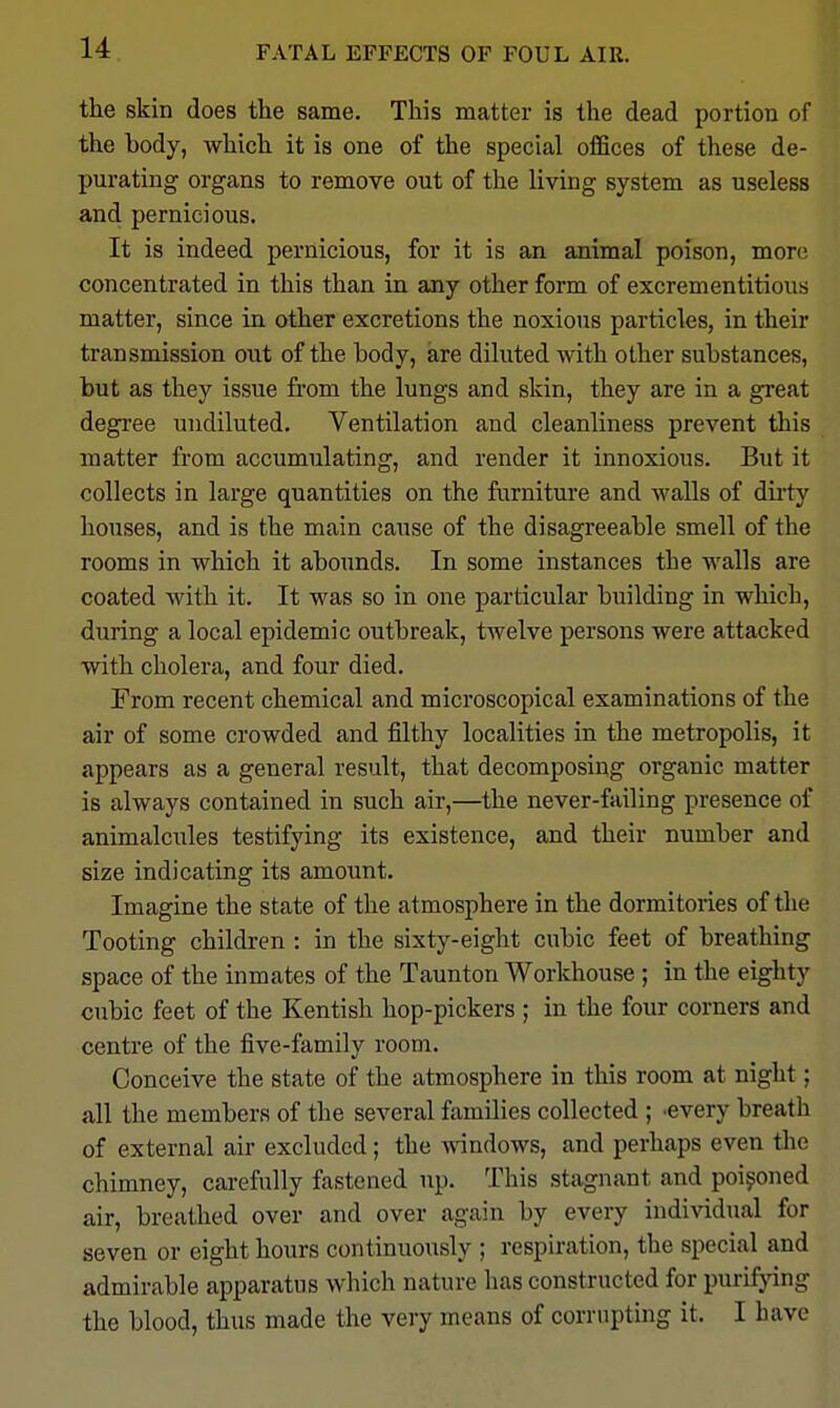 FATAL EFFECTS OF FOUL AIR. the skin does the same. This matter is the dead portion of the body, which it is one of the special ofiBces of these de- purating organs to remove out of the living system as useless and pernicious. It is indeed pernicious, for it is an animal poison, more concentrated in this than in any other form of excrementitious matter, since in other excretions the noxious particles, in their transmission out of the hody, are diluted with other substances, but as they issue from the lungs and skin, they are in a great degree undiluted. Ventilation and cleanliness prevent this matter from accumulating, and render it innoxious. But it collects in large quantities on the furniture and walls of dirty houses, and is the main cause of the disagreeable smell of the rooms in which it abounds. In some instances the walls are coated with it. It was so in one particular building in which, during a local epidemic outbreak, twelve persons were attacked with cholera, and four died. From recent chemical and microscopical examinations of the air of some crowded and filthy localities in the metropolis, it appears as a general result, that decomposing organic matter is always contained in such air,—the never-failing presence of animalcules testifying its existence, and their number and size indicating its amount. Imagine the state of the atmosphere in the dormitories of the Tooting children : in the sixty-eight cubic feet of breathing space of the inmates of the Taunton Workhouse ; in the eighty cubic feet of the Kentish hop-pickers ; in the four corners and centre of the five-family room. Conceive the state of the atmosphere in this room at night; all the members of the several families collected ; .every breath of external air excluded; the windows, and perhaps even the chimney, carefully fastened up. This stagnant and poisoned air, breathed over and over again by every individual for seven or eight hours continuously ; respiration, the special and admirable apparatus which nature has constructed for purifpng the blood, thus made the very means of corrupting it. I have