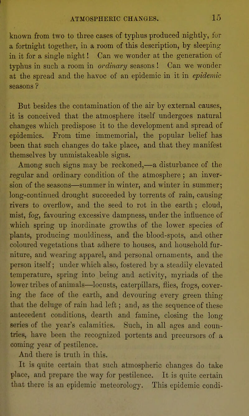 known from two to three cases of typhus produced nightly, for a fortnight together, in a room of this description, by sleeping in it for a single night! Can we wonder at the generation of typhus in such a room in ordinary seasons ! Can we wonder at tlie spread and the havoc of an epidemic in it in epidemic seasons ? But besides the contamination of the air by external causes, it is conceived that the atmosphere itself undergoes natural changes which predispose it to the development and spread of epidemics. From time immemorial, the popular belief has been that such changes do take place, and that they manifest themselves by unmistakeable signs. Among such signs may be reckoned,—a disturbance of the regular and ordinary condition of the atmosphere ; an inver- sion of the seasons—summer in winter, and winter in summer; long-continued drought succeeded by torrents of rain, causing rivers to overflow, and the seed to rot in the earth; cloud, mist, fog, favouring excessive dampness, under the influence of which spring up inordinate growths of the lower species of plants, producing mouldiness, and the blood-spots, and other coloured vegetations that adhere to houses, and household fur- niture, and wearing apparel, and personal ornaments, and the person itself; under which also, fostered by a steadily elevated temperature, spring into being and activity, myriads of the lower tribes of animals—locusts, caterpillars, flies, frogs, cover- ing the face of the earth, and devouring every green thing that the deluge of rain had left; and, as the sequence of these antecedent conditions, deartli and famine, closing the long series of the year's calamities. Such, in all ages and coun- tries, have been the recognized portents and precursors of a coming year of pestilence. And there is truth in this. It is quite certain that such atmospheric changes do take place, and prepare the way for pestilence. It is quite certain that there is an epidemic meteorology. This epidemic condi-