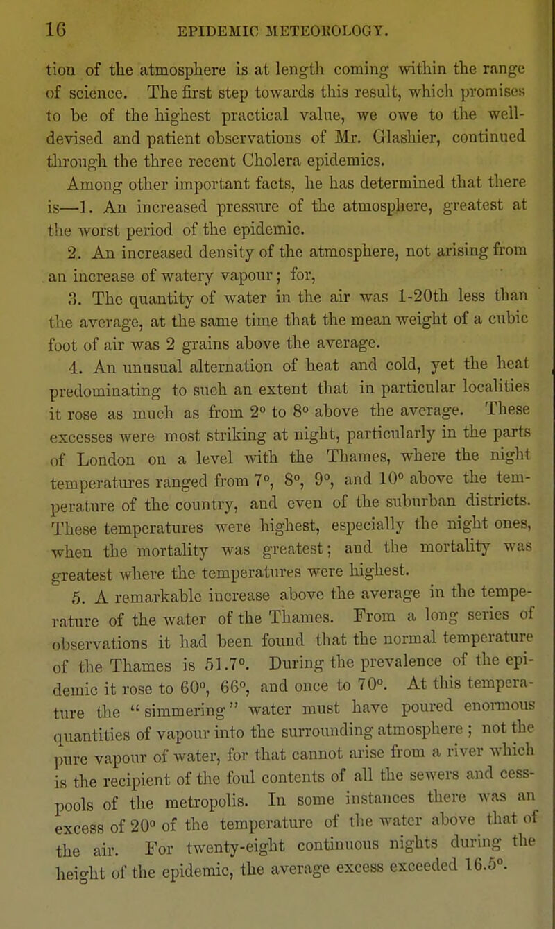 tion of the atmosphere is at length coming within the range of science. The first step towards this result, which promises to be of the highest practical value, we owe to the well- devised and patient observations of Mr. Glashier, continued tlirough the three recent Cholera epidemics. Among other important facts, he has determined that there is—1. An increased pressure of the atmosphere, greatest at tlie worst period of the epidemic. 2. An increased density of the atmosphere, not arising from an increase of watery vapour; for, 3. The quantity of water in the air was l-20th less than the average, at the same time that the mean weight of a cubic foot of air was 2 grains above the average. 4. An unusual alternation of heat and cold, yet the heat predominating to such an extent that in particular localities it rose as much as from 2 to 8° above the average. These excesses were most striking at night, particularly in the parts of London on a level with the Thames, where the night temperatures ranged from 7°, 8°, 9°, and lO^ above the tem- perature of the country, and even of the suburban districts. These temperatures were highest, especially the night ones, when the mortality was greatest; and the mortality was greatest where the temperatures were highest. 5. A remarkable increase above the average in the tempe- rature of the water of the Thames. From a long series of observations it had been found that the normal temperature of the Thames is 51.7°. During the prevalence of the epi- demic it rose to 60°, 66» and once to 70°. At this tempera- ture the simmering water must have poured enormous (luantities of vapour into the surrounding atmosphere ; not the pure vapour of water, for that cannot arise from a river which is the recipient of the foul contents of all the sewers and cess- pools of the metropolis. In some instances there was an excess of 20° of the temperature of the water above that of the air. For twenty-eight continuous nights during the height of the epidemic, the average excess exceeded 16.5.