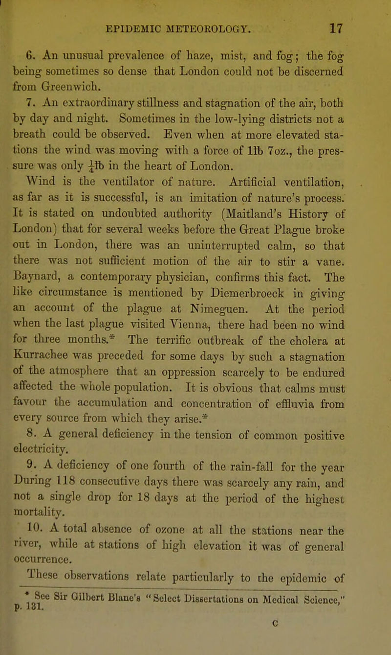 6. An unusual prevalence of haze, mist, and fog; the fog being sometimes so dense that London could not be discerned from Greenwich. 7. An extraordinary stillness and stagnation of the air, both by day and night. Sometimes in the low-lying districts not a breath could be observed. Even when at more elevated sta- tions the wind was moving with a force of lib 7oz., the pres- sure was only ^ib in the heart of London. Wind is the ventilator of nature. Artificial ventilation, as far as it is successful, is an imitation of nature's process. It is stated on undoubted authority (Maitland's History of London) that for several weeks before the Great Plague broke out in London, there was an uninterrupted calm, so that there was not sufficient motion of the air to stir a vane. Baynard, a contemporary physician, confirms this fact. The like circumstance is mentioned by Diemerbroeck in giving an account of the plague at Nimeguen. At the period when the last plague visited Vienna, there had been no wind for three months.* The terrific outbreak of the cholera at Kurrachee was preceded for some days by such a stagnation of the atmosphere that an oppression scarcely to be endured affected the whole population. It is obvious that calms must favour the accumulation and concentration of effluvia from every source from which they arise.* 8. A general deficiency in the tension of common positive electricity. 9. A deficiency of one fourth of the rain-fall for the year During 118 consecutive days there was scarcely any rain, and not a single drop for 18 days at the period of the highest mortality. 10. A total absence of ozone at all the stations near the river, while at stations of high elevation it was of general occurrence. These observations relate particularly to the epidemic of • See Sir Gilbert Blanc's  Select Uissertations on Medical Science, P< lol. c