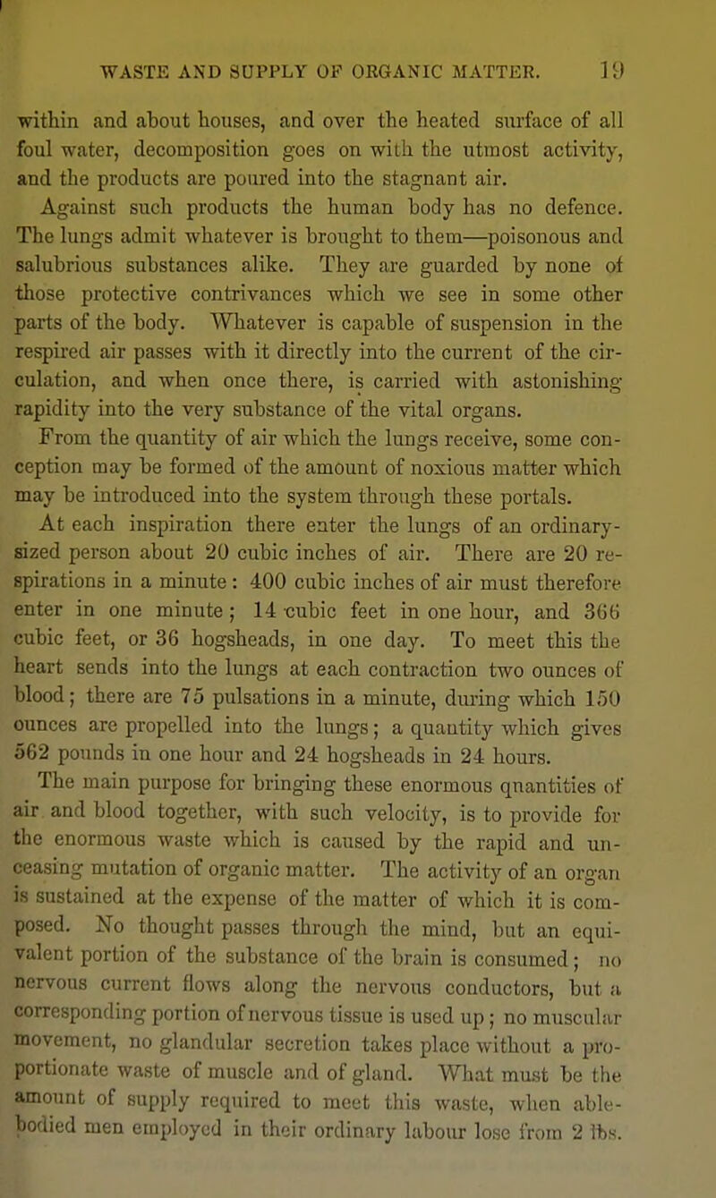 I WASTE AND SUPPLY OP ORGANIC MATTER. 19 within and about houses, and over the heated surface of all foul water, decomposition goes on with the utmost activity, and the products are poured into the stagnant air. Against such products the human body has no defence. The lungs admit whatever is brought to them—poisonous and salubrious substances alike. They are guarded by none of those protective contrivances which we see in some other parts of the body. Whatever is capable of suspension in the respired air passes with it directly into the current of the cir- culation, and when once there, is carried with astonishing- rapidity into the very substance of the vital organs. From the quantity of air which the lungs receive, some con- ception may be formed of the amount of noxious matter which may be introduced into the system through these portals. At each inspiration there enter the lungs of an oi'dinary- sized person about 20 cubic inches of air. There are 20 re- spirations in a minute: 400 cubic inches of air must therefore enter in one minute; 14 cubic feet in one hour, and 366 cubic feet, or 36 hogsheads, in one day. To meet this the heart sends into the lungs at each contraction two ounces of blood; there are 75 pulsations in a minute, during which 150 ounces are propelled into the lungs; a quantity which gives 562 pounds in one hour and 24 hogsheads in 24 hours. The main purpose for bringing these enormous quantities of air and blood together, with such velocity, is to provide for the enormous waste which is caused by the rapid and un- ceasing mutation of organic matter. The activity of an organ is sustained at the expense of the matter of which it is com- posed. No thought passes through the mind, but an equi- valent portion of the substance of the brain is consumed; no nervous current flows along the nervous conductors, but a corresponding portion of nervous tissue is used up; no muscular movement, no glandular secretion takes place without a pro- portionate waste of muscle and of gland. What must be the amount of supply required to meet this waste, when able- Tiodied men employed in their ordinary labour lose from 2 fts.