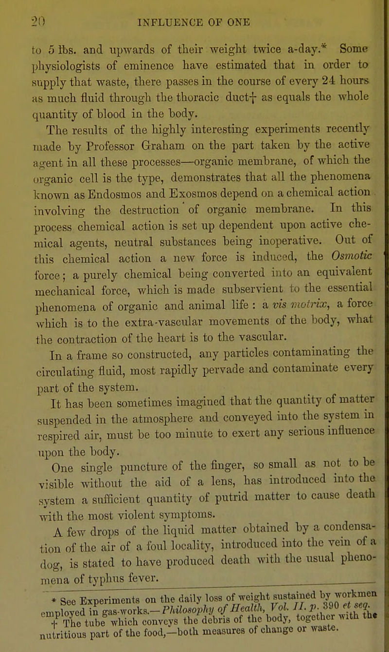 to 5 lbs. and upwards of their weight twice a-day.* Some physiologists of eminence have estimated that in order to supply that waste, there passes in the course of every 24 hours as much fluid through the thoracic ductf as equals the whole quantity of blood in the body. The results of the highly interesting experiments recently made by Professor Graham on the part taken by the active agent in all these processes—organic membrane, of which the organic cell is the type, demonstrates that all the phenomena known as Endosmos and Exosmos depend on a chemical action involving the destruction of organic membrane. In this process chemical action is set up dependent upon active che- mical agents, neutral substances being inoperative. Out of this chemical action a new force is induced, the Osmotic force; a purely chemical being converted into an equivalent mechanical force, which is made subservient to the essential phenomena of organic and animal life : a vis violrix, a force which is to the extra-vascular movements of the body, what the contraction of the heart is to the vascular. In a frame so constructed, any particles contaminating the circulating fluid, most rapidly pervade and contaminate every part of the system. It has been sometimes imagined that the quantity of matter suspended in the atmosphere and conveyed into the system in respired air, must be too minute to exert any serious influence upon the body. One single puncture of the finger, so small as not to be visible without the aid of a lens, has introduced into the system a sufficient quantity of putrid matter to cause death with the most violent symptoms. A few drops of the liquid matter obtained by a condensa- tion of the air of a foul locality, introduced into the vein of a dog, is stated to have produced death with the usual pheno- mena of typhus fever. ^ . ' * See Experiments ou the daily loss of weight Bustained ^y^or\.^e^ employed in gas-works.-P/a7oso/>/i?/ of Health Vol. J I. P-^l\'lf\. + The tube which conveys the debris of the body, together with the nutritious part of the food-both measures of change or waste.