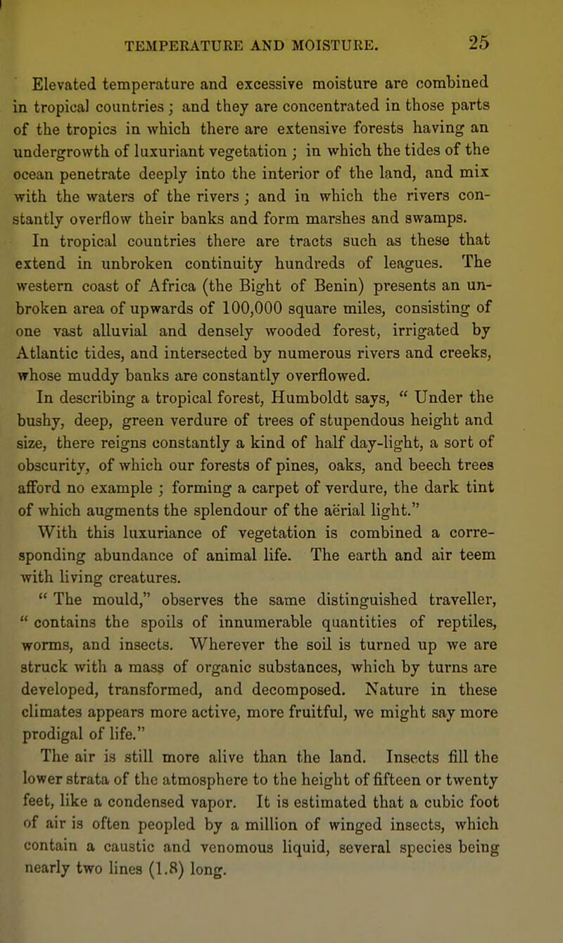 Elevated temperature and excessive moisture are combined in tropical countries ; and they are concentrated in those parts of the tropics in which there are extensive forests having an undergrowth of luxuriant vegetation ; in which the tides of the ocean penetrate deeply into the interior of the land, and mix with the waters of the rivers; and in which the rivers con- stantly overflow their banks and form marshes and swamps. In tropical countries there are tracts such as these that extend in unbroken continuity hundreds of leagues. The western coast of Africa (the Bight of Benin) presents an un- broken area of upwards of 100,000 square miles, consisting of one vast alluvial and densely wooded forest, irrigated by Atlantic tides, and intersected by numerous rivers and creeks, whose muddy banks are constantly overflowed. In describing a tropical forest, Humboldt says,  Under the bushy, deep, green verdure of trees of stupendous height and size, there reigns constantly a kind of half day-light, a sort of obscurity, of which our forests of pines, oaks, and beech trees afford no example ; forming a carpet of verdure, the dark tint of which augments the splendour of the aerial light. With this luxuriance of vegetation is combined a corre- sponding abundance of animal life. The earth and air teem with living creatures.  The mould, observes the same distinguished traveller,  contains the spoils of innumerable quantities of reptiles, worms, and insects. Wherever the soil is turned up we are struck with a mass of organic substances, which by turns are developed, transformed, and decomposed. Nature in these climates appears more active, more fruitful, we might say more prodigal of life. The air is still more alive than the land. Insects fill the lower strata of the atmosphere to the height of fifteen or twenty feet, like a condensed vapoi'. It is estimated that a cubic foot of air is often peopled by a million of winged insects, which contain a caustic and venomous liquid, several species being nearly two lines (1.8) long.