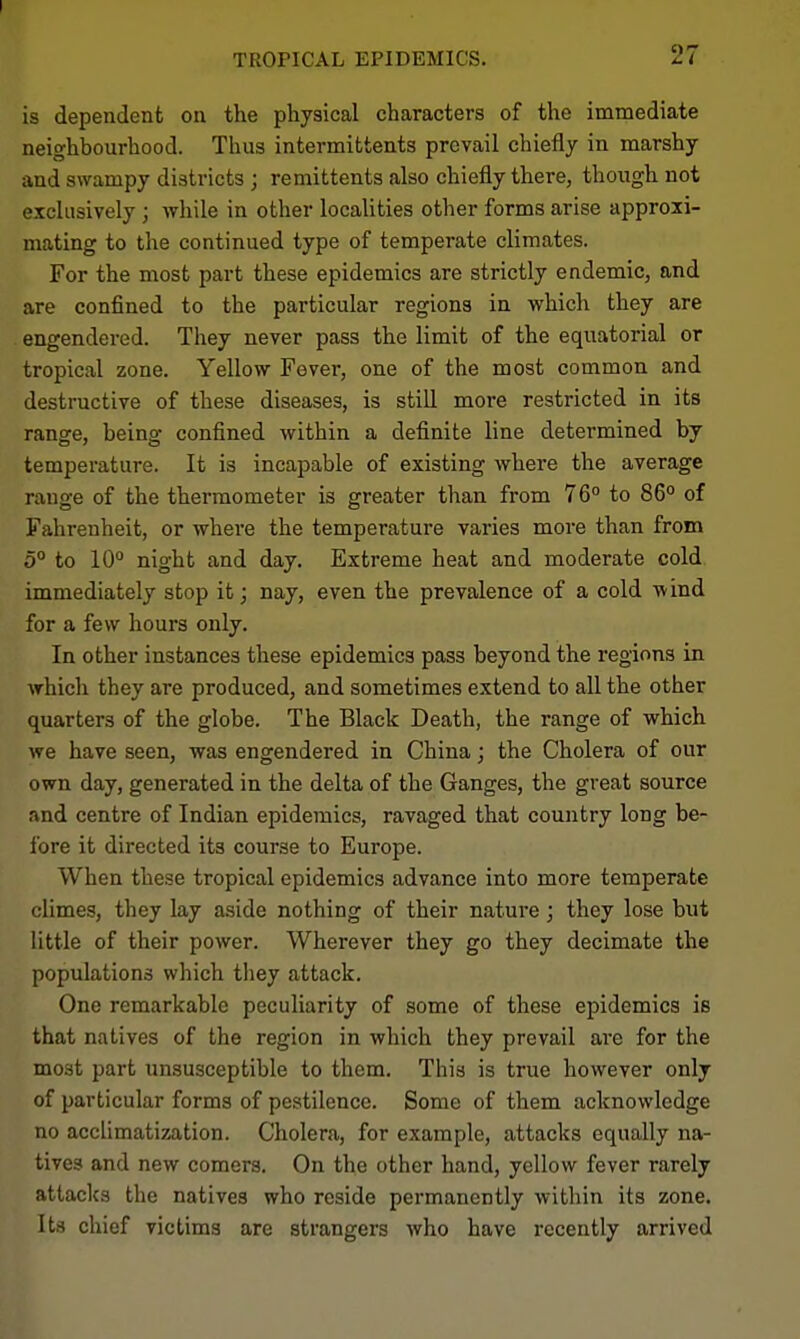 is dependent on the physical characters of the immediate neighbourhood. Thus intermittents prevail chiefly in marshy and swampy districts j remittents also chiefly there, though not exclusively ; while in other locaUties other forms arise approxi- mating to the continued type of temperate climates. For the most part these epidemics are strictly endemic, and are confined to the particular regions in which they are engendered. They never pass the limit of the equatorial or tropical zone. Yellow Fever, one of the most common and destructive of these diseases, is still more restricted in its range, being confined within a definite line determined by temperature. It is incapable of existing where the average range of the thermometer is greater than from 76° to 86° of Fahrenheit, or where the temperature varies more than from 5° to 10° night and day. Extreme heat and moderate cold immediately stop it; nay, even the prevalence of a cold wind for a few hours only. In other instances these epidemics pass beyond the regions in which they are produced, and sometimes extend to all the other quarters of the globe. The Black Death, the range of which we have seen, was engendered in China; the Cholera of our own day, generated in the delta of the Ganges, the great source and centre of Indian epidemics, ravaged that country long be- fore it directed its course to Europe. When these tropical epidemics advance into more temperate climes, they lay aside nothing of their nature; they lose but little of their power. Wherever they go they decimate the populations which they attack. One remarkable peculiarity of some of these epidemics is that natives of the region in which they prevail ai-e for the most part unsusceptible to them. This is true however only of particular forms of pestilence. Some of them acknowledge no acclimatization. Cholera, for example, attacks equally na- tives and new comers. On the other hand, yellow fever rarely attacks the natives who reside permanently within its zone. Its chief victims are strangers who have recently arrived