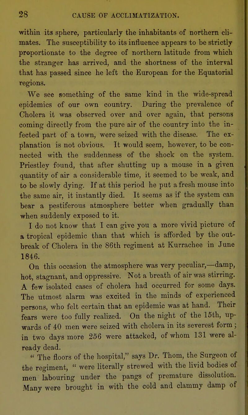within its sphere, particularly the inhabitants of northern cli- mates. The susceptibility to its influence appears to be strictly proportionate to the degree of northern latitude from which the stranger has arrived, and the shortness of the interval that has passed since he left the European for the Equatorial regions. We see something of the same kind in the wide-spread epidemics of our own country. During the prevalence of Cholera it was observed over and over again, that persons coming directly from the pure air of the country into the in- fected part of a town, were seized with the disease. The ex- planation is not obvious. It would seem, however, to be con- nected with the suddenness of the shock on the system. Priestley found, that after shutting up a mouse in a given quantity of air a considerable time, it seemed to be weak, and to be slowly dying. If at this period he put a fresh mouse into the same air, it instantly died. It seems as if the system can bear a pestiferous atmosphere better when gradually than when suddenly exposed to it. I do not know that I can give you a more vivid picture of a tropical epidemic than that which is afforded by the out- break of Cholera in the 86th regiment at Kurrachee in June 1846. On this occasion the atmosphere was very peculiar,—damp, hot, stagnant, and oppressive. Not a breath of air was stirring. A few isolated cases of cholera had occurred for some days. The utmost alarm was excited in the minds of experienced persons, who felt certain that an epidemic was at hand. Their fears were too fully realized. On the night of the 15 th, up- wards of 40 men were seized with cholera in its severest form; in two days more 256 were attacked, of whom 131 were al- ready dead.  The floors of the hospital, says Dr. Thorn, the Surgeon of the regiment,  were literally strewed with the livid bodies of men labouring under the pangs of premature dissolution. Many were brought in with the cold and clammy damp of