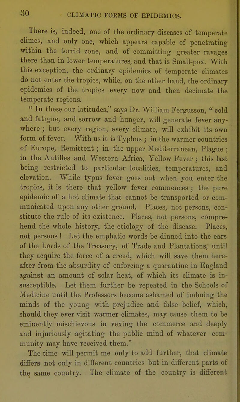 CLIMATIC FORMS OF EPIDEMICS. There is, indeed, one of the ordinary diseases of temperate climes, and only one, which appears capable of penetrating within the torrid zone, and of committing greater ravages there than in lower temperatures, and that is Small-pox. With this exception, the ordinary epidemics of temperate climates do not enter the tropics, while, on the other hand, the ordinary epidemics of the tropics evejy now and then decimate the temperate regions.  In these our latitudes, says Dr. William Fergusson,  cold and fatigue, and sorrow and hunger, will generate fever any- Avhere ; but every region, every climate, will exhibit its own form of fever. With us it is Typhus ; in the warmer countries of Europe, Eemittent; in the upper Mediterranean, Plague j in the Antilles and Westera Africa, Yellow Fever ; this last being restricted to particular localities, temperatures, and elevation. While typus fever goes out when you enter the tropics, it is there that yellow fever commences ; the pure epidemic of a hot climate that cannot be transported or com- municated upon any other ground. Places, not persons, con- stitute the rule of its existence. Places, not persons, compre- hend the whole history, the etiology of the disease. Places, not persons ! Let the emphatic words be dinned into the ears of the Lords of the Treasury, of Trade and Plantations, until they acquire the force of a creed, which will save them here- after from the absurdity of enforcing a quarantine in England against an amount of solar heat, of which its climate is in- susceptible. Let them further be i*epeated in the Schools of Medicine until the Professors become ashamed of imbuing the minds of the young with prejudice and false belief, which, should they ever visit warmer climates, may cause them to be eminently mischievous in vexing the commerce and deeply and injuriously agitating the public mind of whatever com- munity may have received them. The time will permit me only to add further, that climate diflfers not only in different countries but in different parts of the same country. The climate of the country is different