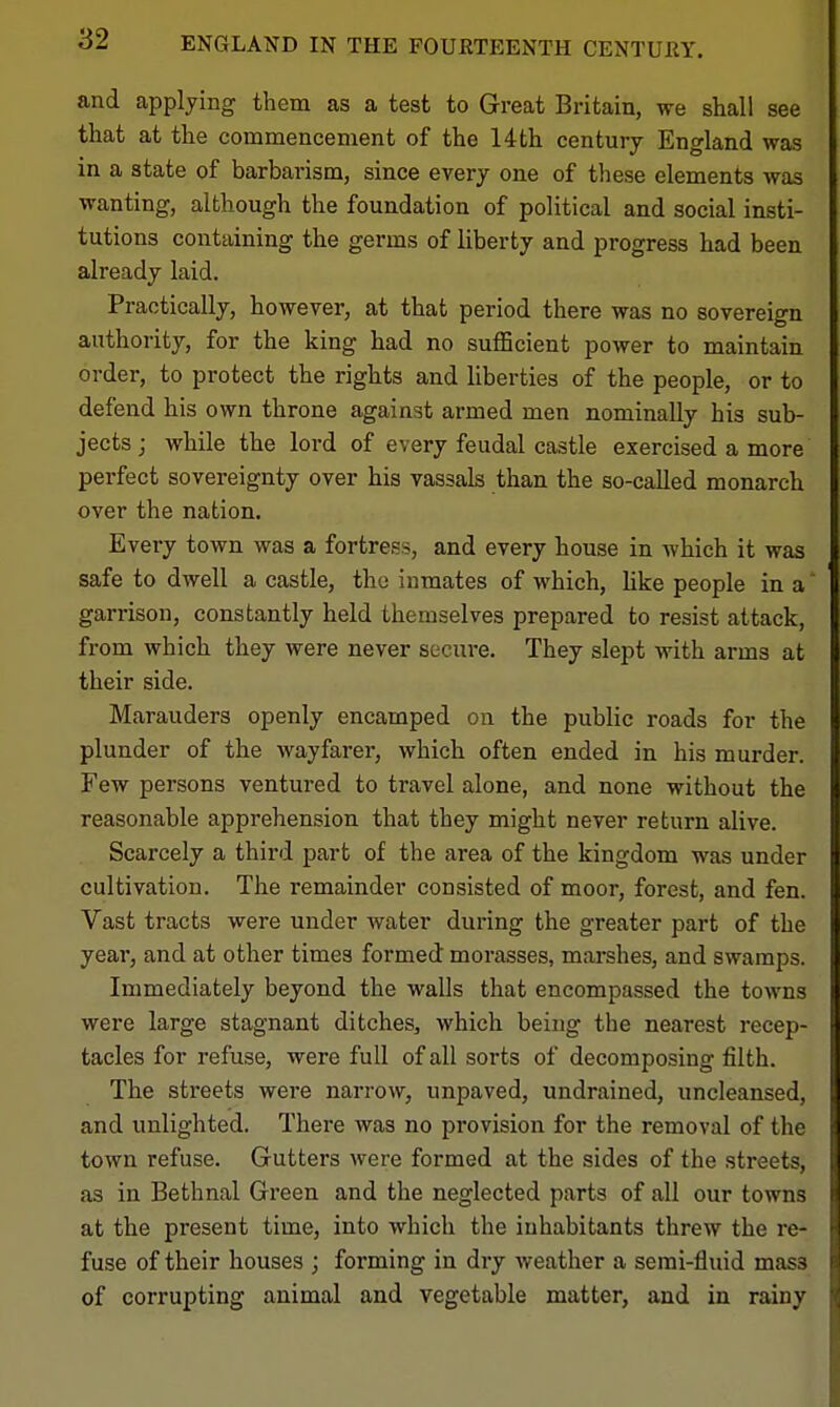 ENGLAND IN THE FOURTEENTH CENTURY. and applying them as a test to Great Britain, we shall see that at the commencement of the 14th century England was in a state of barbai-ism, since every one of these elements was wanting, although the foundation of political and social insti- tutions containing the germs of liberty and progress had been already laid. Practically, however, at that period there was no sovereign authority, for the king had no sufBcient power to maintain order, to protect the rights and liberties of the people, or to defend his own throne against armed men nominally his sub- jects J while the lord of every feudal castle exercised a more perfect sovereignty over his vassals than the so-called monarch over the nation. Every town was a fortress, and every house in which it was safe to dwell a castle, the inmates of which, like people in a garrison, constantly held themselves prepared to resist attack, from which they were never secure. They slept with arms at their side. Marauders openly encamped on the public roads for the plunder of the wayfarer, which often ended in his murder. Few persons ventured to travel alone, and none without the reasonable apprehension that they might never return alive. Scarcely a third part of the area of the kingdom was under cultivation. The remainder consisted of moor, forest, and fen. Vast tracts were under water during the greater part of the year, and at other times formed morasses, marshes, and swamps. Immediately beyond the walls that encompassed the towns were large stagnant ditches, which being the nearest recep- tacles for refuse, were full of all sorts of decomposing filth. The streets were narrow, unpaved, undrained, uncleansed, and unlighted. There was no provision for the removal of the town refuse. Gutters were formed at the sides of the streets, as in Bethnal Green and the neglected parts of all our towns at the present time, into which the inhabitants threw the re- fuse of their houses ; forming in dry weather a semi-fluid mass of corrupting animal and vegetable matter, and in rainy