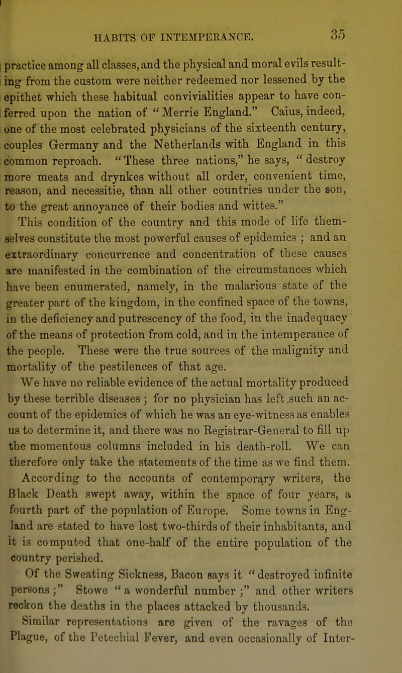 HABITS OP INTEMPERANCE. 35 I practice among all classes, and the physical and moral evils result- ! ing from the custom were neither redeemed nor lessened by the : epithet which these habitual convivialities appear to have con- 1 ferred upon the nation of  Merrie England. Caius, indeed, one of the most celebrated physicians of the sixteenth century, couples Germany and the Netherlands with England in this common reproach.  These three nations, he says,  destroy more meats and drynkes without all order, convenient time, reason, and necessitie, than all other countries under the son, to the great annoyance of their bodies and wittes. This condition of the country and this mode of life them- selves constitute the most powerful causes of epidemics ; and an extraordinary concun*ence and concentration of these causes are manifested in the combination of the circumstances which have been enumerated, namely, in the malarious state of the greater part of the kingdom, in the confined space of the towns, in the deficiency and putrescency of the food, in the inadequacy of the means of protection from cold, and in the intemperance of the people. These were the true sources of the malignity and mortality of the pestilences of that age. We have no reliable evidence of the actual mortality produced by these terrible diseases ; for no physician has left .such an ac- count of the epidemics of which he was an eye-witness as enables us to determine it, and there was no Registrar-General to fill up the momentous columns included in his death-roll. We can therefore only take the statements of the time as we find them. According to the accounts of contemporary writers, the Black Death swept away, within the space of four years, a fourth part of the population of Europe. Some towns in Eng- land are stated to have lost two-thirds of their inhabitants, and it is computed that one-half of the entire population of the country perished. Of the Sweating Sickness, Bacon says it  destroyed infinite persons; Stowe  a wonderful number; and other writers reckon the deaths in the places attacked by thousands. Similar representations are given of the ravages of the Plague, of the Petechial Fever, and even occasionally of Inter-