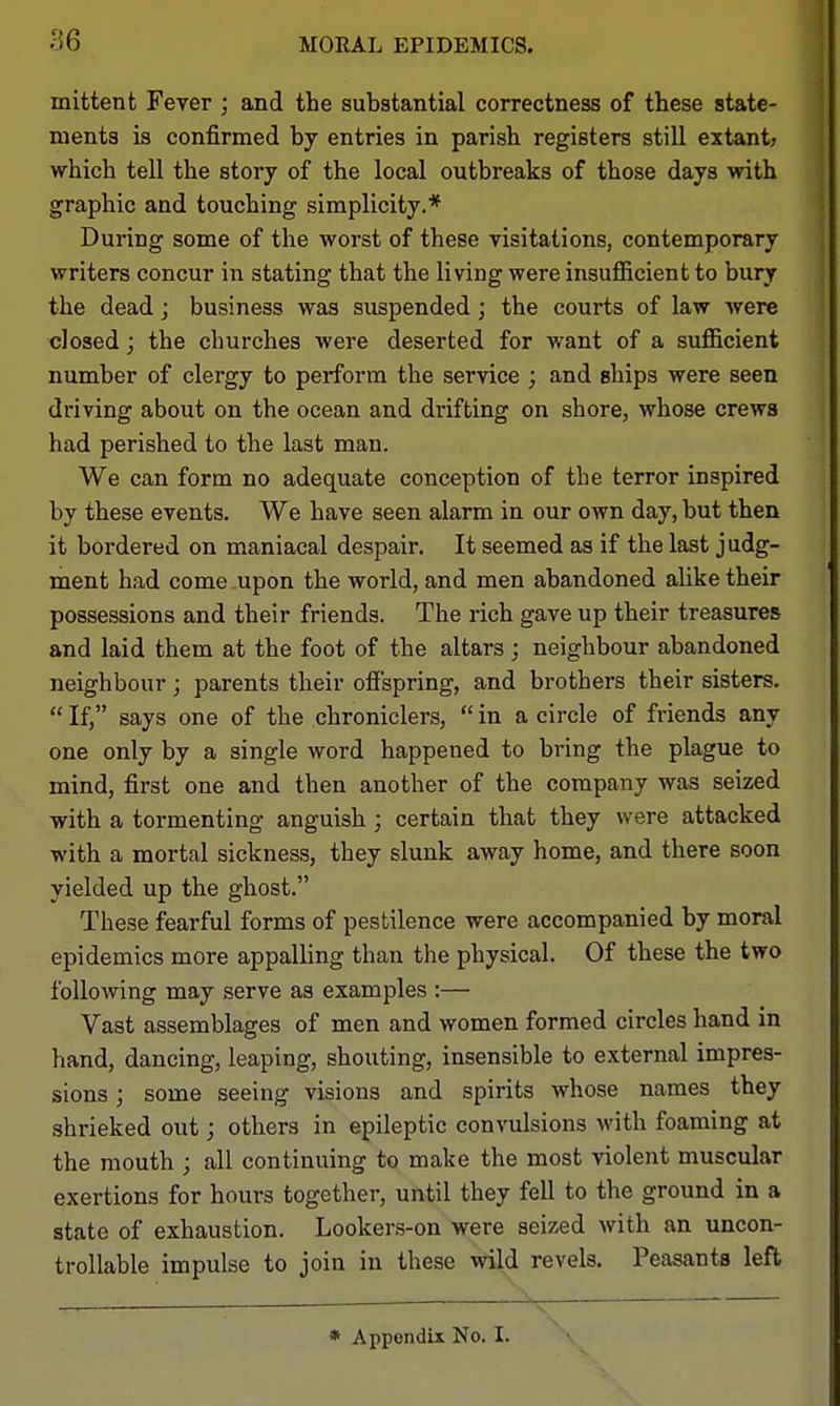 mittent Fever ; and the substantial correctness of these state- ments is confirmed by entries in parish registers still extant? which tell the story of the local outbreaks of those days with graphic and touching simplicity.* During some of the worst of these visitations, contemporary writers concur in stating that the living were insuflBcient to bury the dead; business was suspended; the courts of law Avere closed; the churches were deserted for want of a sufficient number of clergy to perform the service ; and ships were seen driving about on the ocean and drifting on shore, whose crews had perished to the last man. We can form no adequate conception of the terror inspired by these events. We have seen alarm in our own day, but then it bordered on maniacal despair. It seemed as if the last judg- ment had come upon the world, and men abandoned alike their possessions and their friends. The rich gave up their treasures and laid them at the foot of the altars; neighbour abandoned neighbour; parents their offspring, and brothers their sisters.  If, says one of the chroniclers,  in a circle of friends any one only by a single word happened to bring the plague to mind, first one and then another of the company was seized with a tormenting anguish; certain that they were attacked with a mortal sickness, they slunk away home, and there soon yielded up the ghost. These fearful forms of pestilence were accompanied by moral epidemics more appalling than the physical. Of these the two following may serve as examples :— Vast assemblages of men and women formed circles hand in hand, dancing, leaping, shouting, insensible to external impres- sions ; some seeing visions and spirits whose names they shrieked out; others in epileptic convulsions with foaming at the mouth ; all continuing to make the most violent muscular exertions for hours together, until they fell to the ground in a state of exhaustion. Looker.s-on were seized with an uncon- trollable impulse to join in these wild revels. Peasants left \ —, — * Appendix No. I.