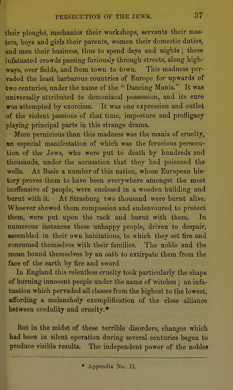 their ploughs, mechanics their workshops, servants their mas- ters, boys and girls their parents, women their domestic duties, and men their business, thus to spend days and nights; these infatuated crowds passing furiously through streets, along high- ways, over fields, and from town to town. This madness per- vaded the least barbarous countries of Europe for upwards of two centuries, under the name of the  Dancing Mania. It was universally attributed to demoniacal possession, and its cure was attempted by exorcism. It was one expression and outlet of the violent passions of that time, imposture and profligacy playing principal parts in this strange drama. More pernicious than this madness was the mania of cruelty, an especial manifestation of which was the ferocious persecu- tion of the Jews, who were put to death by hundreds and thousands, under the accusation that they had poisoned the wells. At Basle a number of this nation, whose European his- tory proves them to have been everywhere amongst the most inoffensive of people, were enclosed in a wooden building and burnt with it. At Strasburg two thousand were burnt alive. Whoever showed them compassion and endeavoured to protect them, were put upon the rack and burnt with them. In numerous instances these unhappy people, driven to despair, assembled in their own habitations, to which they set fire and consumed themselves with their families. The noble and the mean bound themselves by an oath to extirpate them from the face of the earth by fire and sword In England this relentless cruelty took particularly the shape of burning innocent people under the name of witches; an infa- tuation which pervaded all classes from the highest to the lowest, affording a melancholy exemplification of the close alliance between credulity and cruelty.* But in the midst of these terrible disorders, changes which had been in silent operation during several centuries began to produce visible results. The independent power of the nobles