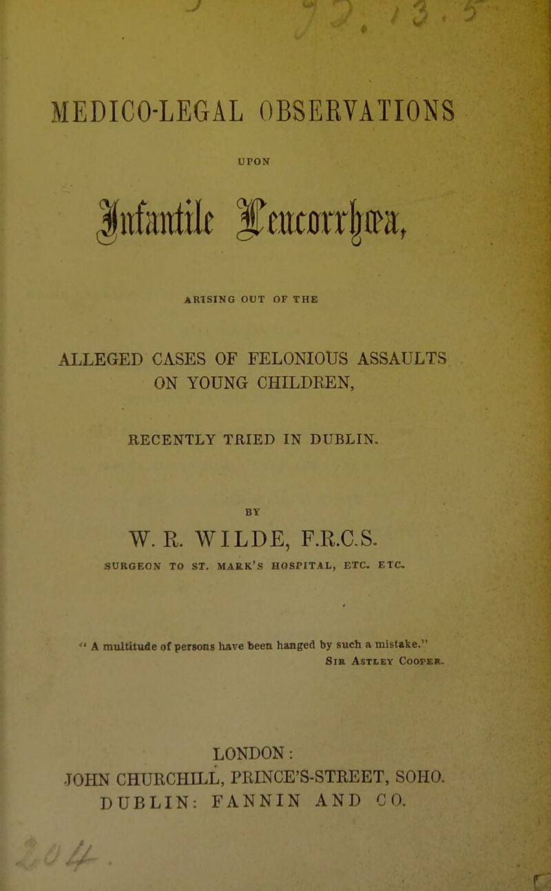 J MEDICO-LEGAL OBSERVATIONS UPON ARISING OUT OF THE ALLEGED CASES OF FELONIOUS ASSAULTS ON YOUNG CHILDREN, RECENTLY TRIED IN DUBLIN. BY W.R. WILDE, F.R.C.S. SURGEON TO ST. MARK'S HOSPITAL, ETC. ETC A maltitude of persons Ivave beea hanged by such a mistake. Sm ASTLEY Cooper. LONDON: JOHN CHURCHILL, PRINCE'S-STREET, SOHO. DUBLIN: FANNIN AND CO.