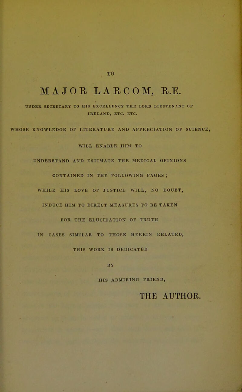 TO MAJOR LAUCOM, E.E. UKDER SECRETARY TO HIS EXCELLENCY THE LORD LIEUTENANT OF IRELAND, ETC. ETC. WHOSE KNOWLEDGE OF LITERATURE AND APPRECIATION OF SCIENCE, WILL ENABLE HIM TO UNDERSTAND AND ESTIMATE THE MEDICAL OPINIONS CONTAINED IN THE FOLLOWING PAGES ; WHILE HIS LOVE OF JUSTICE WILL, NO DOUBT, INDUCE HIM TO DIRECT MEASURES TO BE TAKEN FOR THE ELUCIDATION OF TRUTH IN CASES SIMILAR TO THOSE HEREIN RELATED, THIS WORK IS DEDICATED BY HIS ADMIRING FRIEND, THE AUTHOR.