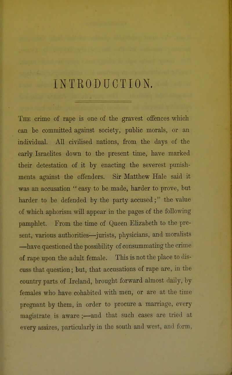 INTRODUCTION. The crime of rape is one of the gravest offences which can be committed against society, public morals, or an individual. All civilised nations, from the days of the early Israelites down to the present time, have marked their detestation of it by enacting the severest punish- ments against the offenders. Sir Matthew Hale said it was an accusation  easy to be made, harder to prove, but harder to be defended by the party accused; the value of which aphorism will appear in the pages of the following pamphlet. From the time of Queen Elizabeth to the pre- sent, various authorities—^jurists, physicians, and morahsts —^have questioned the possibility of consummating the crime of rape upon the adult female. This is not the place to dis- cuss that question; but, that accusations of rape are, in the country parts of Ireland, brought forward almost daily, by females who have cohabited with men, or are at the time pregnant by them, in order to procure a marriage, every magistrate is aware ;—and that such cases are tried at every assizes, particularly in the south and west, and form.