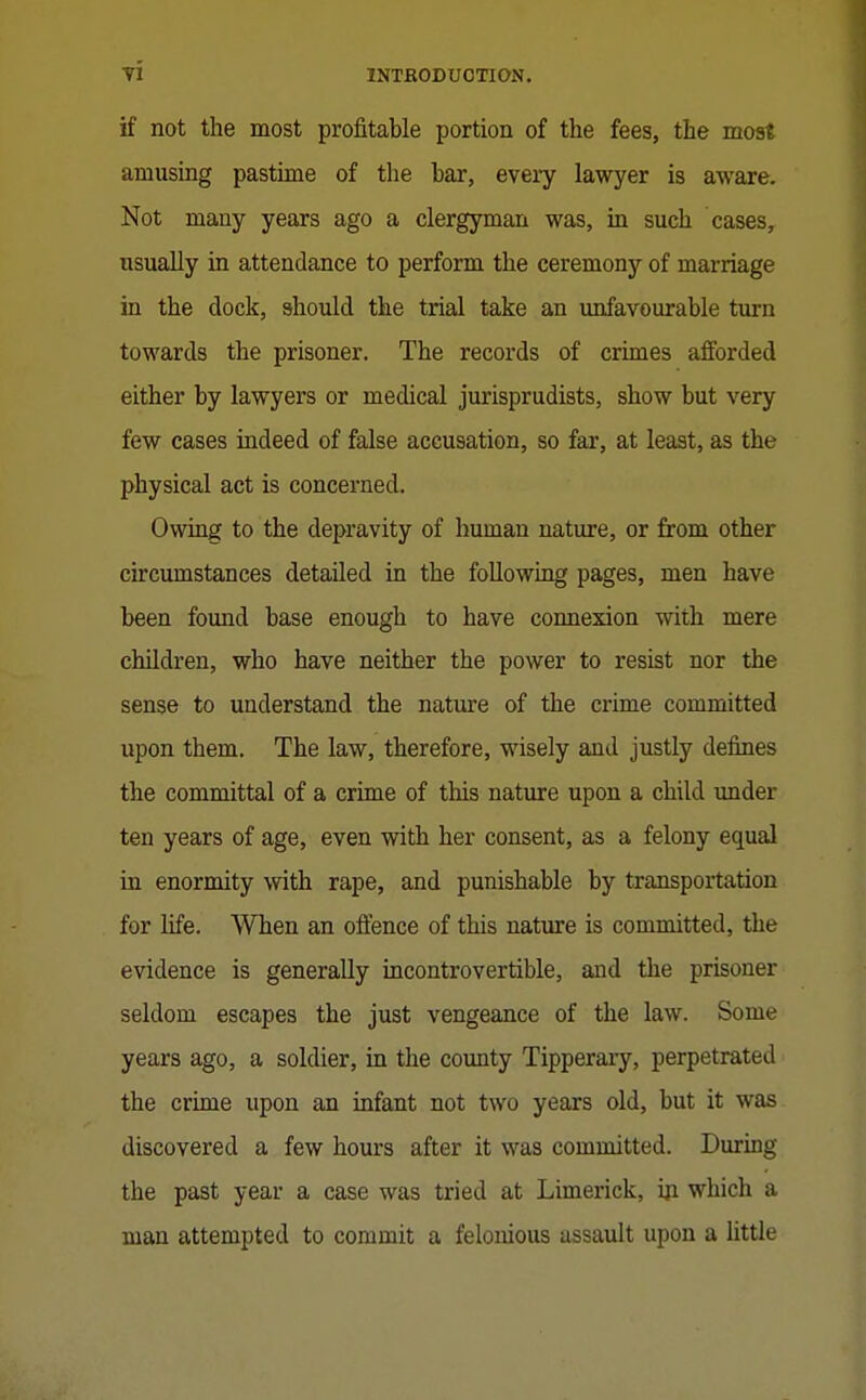 if not the most profitable portion of the fees, the most amusing pastime of the bar, every lawyer is aware. Not many years ago a clergyman was, in such cases, usually in attendance to perform the ceremony of marriage in the dock, should the trial take an unfavourable turn towards the prisoner. The records of crimes afforded either by lawyers or medical jurisprudists, show but very few cases indeed of false accusation, so far, at least, as the physical act is concerned. Owing to the depravity of human nature, or from other circumstances detailed in the following pages, men have been found base enough to have connexion with mere children, who have neither the power to resist nor the sense to understand the nature of the crime committed upon them. The law, therefore, wisely and justly defines the committal of a crime of this nature upon a child under ten years of age, even with her consent, as a felony equal in enormity with rape, and punishable by transportation for life. When an oftence of this nature is committed, the evidence is generally incontrovertible, and the prisoner seldom escapes the just vengeance of the law. Some years ago, a soldier, in the coimty Tipperary, perpetrated the crime upon an infant not two years old, but it was discovered a few hours after it was committed. During the past year a case was tried at Limerick, iji which a man attempted to commit a felonious assault upon a little