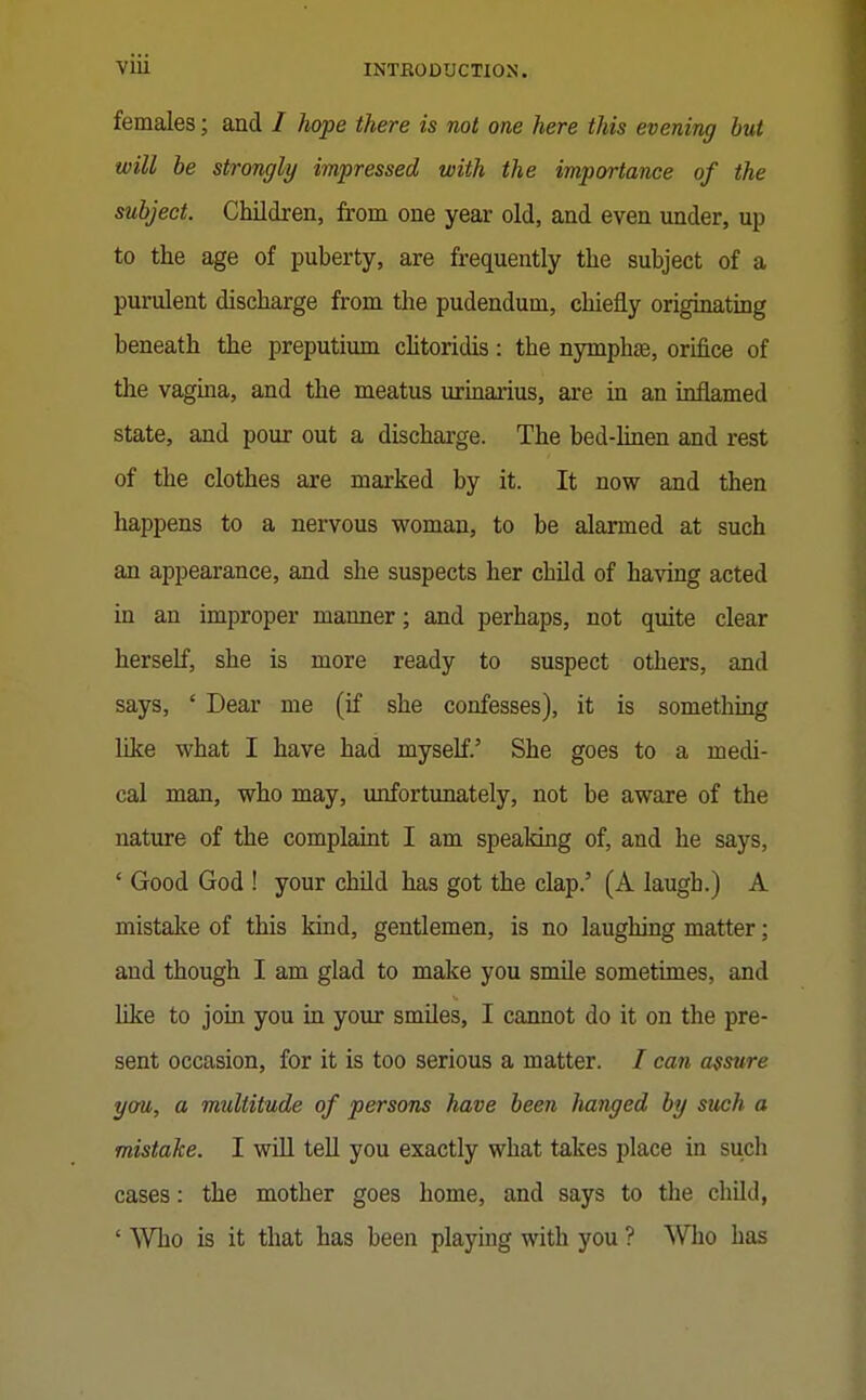 females; and / hope there is not one here this evening but will be strongly impressed with the importance of the subject. Children, from one yeax old, and even under, up to the age of puberty, are frequently the subject of a purulent discharge from the pudendum, chiefly originating beneath the preputium cHtoridis: the nymphse, orifice of the vagina, and the meatus urinarius, are in an inflamed state, and pour out a discharge. The bed-linen and rest of the clothes are marked by it. It now and then happens to a nervous woman, to be alarmed at such an appearance, and she suspects her child of having acted in an improper manner; and perhaps, not quite clear herself, she is more ready to suspect others, and says, ' Dear me (if she confesses), it is something like what I have had myself.' She goes to a medi- cal man, who may, unfortunately, not be aware of the nature of the complaint I am speaking of, and he says, ' Good God ! your child has got the clap.' (A laugh.) A mistake of this kind, gentlemen, is no laughing matter; and though I am glad to make you smile sometimes, and like to join you in your smiles, I cannot do it on the pre- sent occasion, for it is too serious a matter. / can assure yaw, a multitude of persons have been hanged by such a mistake. I will teU you exactly what takes place in such cases: the mother goes home, and says to the chUd, ' Who is it that has been playing with you ? Who has