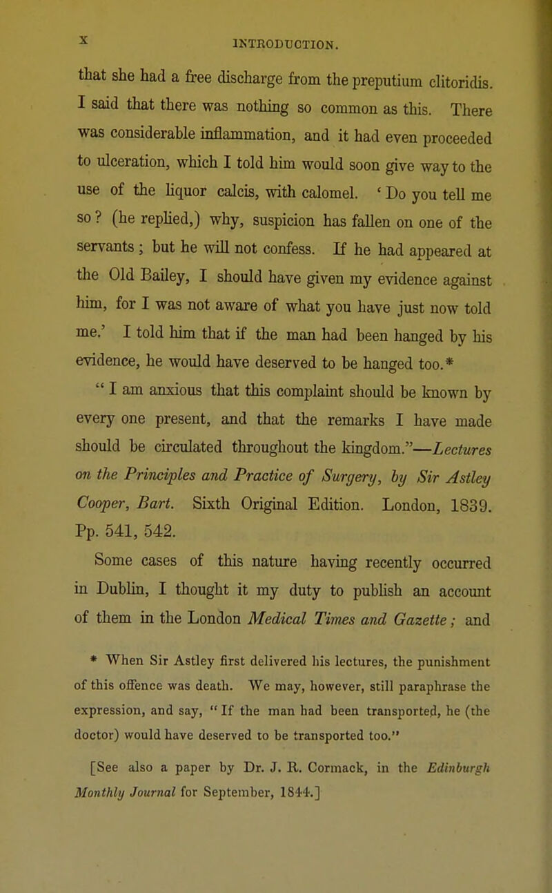 that she had a free discharge from the preputium clitoridis. I said that there was nothing so common as this. There was considerable inflammation, and it had even proceeded to ulceration, which I told him would soon give way to the use of the liquor calcis, with calomel. ' Do you tell me so ? (he repMed,) why, suspicion has faUen on one of the servants ; but he will not confess. If he had appeared at the Old Bailey, I should have given my evidence against him, for I was not aware of what you have just now told me.' I told him that if the man had been hanged by his evidence, he would have deserved to be hanged too.*  I am anxious that this complaiat should be known by every one present, and that the remarks I have made should be circulated throughout the kingdom.—Lectures on the Principles and Practice of Surgery, by Sir Astley Cooper, Bart. Sixth Original Edition. London, 1839. Pp. 541, 542. Some cases of this nature having recently occurred in Dublin, I thought it my duty to pubHsh an account of them in the London Medical Times and Gazette; and * When Sir Astley first delivered his lectures, the punishment of this offence was death. We may, however, still paraphrase the expression, and say,  If the man had been transported, he (the doctor) would have deserved to be transported too. [See also a paper by Dr. J. E,. Cormack, in the Edinburgh Monthly Journal for September, 1844-.]