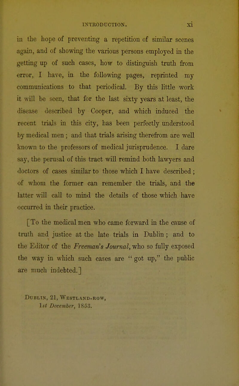 in the hope of preventing a repetition of similar scenes agab, and of showing the various persons employed in the getting up of such cases, how to distinguish truth from error, I have, in the following pages, reprinted my communications to that periodical. By tliis little work it will be seen, that for the last sixty years at least, the disease described by Cooper, and which induced the recent trials in this city, has been perfectly understood by medical men; and that trials arising therefrom are well known to the professors of medical jurisprudence. I dare say, the perusal of this tract will remind both lawyers and doctors of cases simOar to those which I have described; of whom the former can remember the trials, and the latter will call to mind the details of those which have occurred in their practice. [To the medical men who came forward in the cause of truth and justice at the late trials in Dublin; and to the Editor of the FreemaiCs Journal, who so fully exposed the way in which such cases are  got up, the public are much indebted.] Dublin, 21, Westland-row, 1st December, 1853.