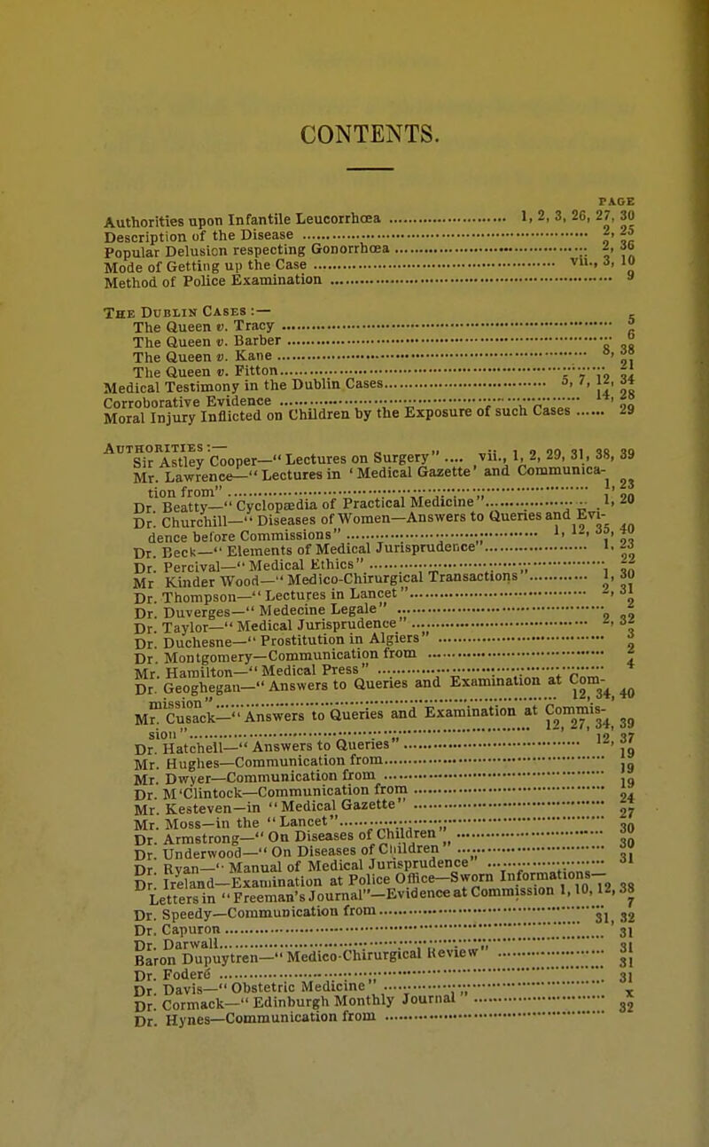 CONTENTS. PAGE Authorities upon Infantile Leucorrhcea 1. 2, 3, 26, 27, 30 Description of the Disease Z. 25 Popular Delusion respecting Gonorrhoea ■• A Jo Mode of Getting up the Case v-. ■>> Method of Police Examination » The Dublin Cases :— The Queen t). Tracy ^ The Queen v. Barber •• ° The Queen v. Kane °' ^' The Queen v. Fitton sVi9 ?i Medical Testimony in the Dublm Cases a. J^. ^* Corroborative Evidence .—•■• •• 'r'A'' ' H Moral Injury Inflicted on Children by the Exposure of such Cases 29 ■^'^SirAstley Cooper—lectures on Surgery .... vii., 1, 2, 29, 31, 38, 39 Mr. Lawrence^ Lectures in ' Medical Gazette' and Commun.ca- tion from 'jv.' •;;,' on Dr Beatty— Cyclopaedia of Practical Medicme J, ^« Dr. Churchill- Diseases of Women-Answers to Queries and Evi- dence before Commissions •. •; Dr. Beck— Elements of Medical Jurisprudence i. Dr! Percival—Medical Ethics •• - • ^- Mr Kinder Wood—Medico-Chirurgical Transactions l, 60 Dr. Thompson— Lectures in Lancet Dr. Duverges— Medecine Legale ^ Dr Taylor— Medical Jurisprudence -> a* Dr. Duchesne— Prostitution in Algiers' ^ Dr Montgomery—Communication from * Mr. Hamilton-Medical Press y\:' V'r''' Dr. Geoghegan- Answers to Queries and Exammation at Com-^^ ^ M^'Sck-'Answ;Vs'VoQuerieVandE^^^^ f2'27!'34,'39 sioii •• 10 37 Dr. Hatchell— Answers to Queries Mr. Hughes—Communication from Mr. Dwyer—Communication from . Dr. M'Clintock—Communication from Mr. Kesteven—in  Medical Gazette 27 Mr. Moss—in the Lancet •„•10 Dr. Armstrong— On Diseases of Children Dr. Underwood— On Diseases of Cliildren Dr. Ryan- Manual of Medical Junsprudence y--/:--- D? Ireland-Exaniination at Police Office-Sworn I^.^o^f/'T, ,„ Letters in  Freeman's Journal-Evidence at Commission 1,10,12,38 Dr. Speedy—Communication from ,si 32 Dr. Capuron • ' 31 Baron^DrpuyVren-Me^^^^^ lleview • 3{ Dr. Foder6 31 Dr Davis— Obstetric Medicme •••• Dr. Cormack- Edinburgh Monthly Journal Dr. Hynes—Communication from