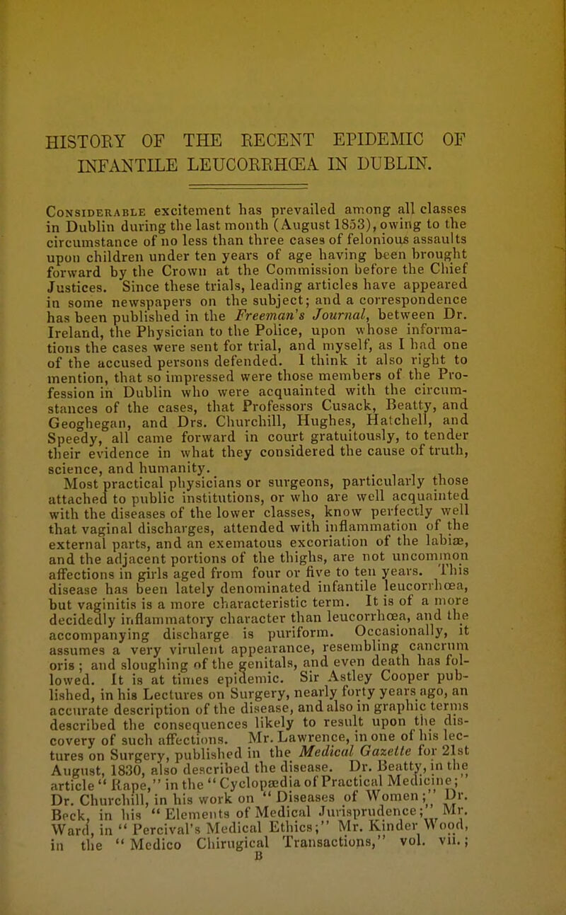 HISTORY OF THE RECENT EPIDEMIC OF INFANTILE LEUCORRHCEA IN DUBLIN. Considerable excitement has prevailed among all classes in Dublin during tlie last month (August 1853), owing to the circumstance of no less than three cases of felonious assaults upon children under ten years of age having been brought forward by the Crown at the Commission before the Chief Justices. Since these trials, leading articles have appeared in some newspapers on the subject; and a correspondence has been published in the Freeman's Journal, betvveen Dr. Ireland, the Physician to the Police, upon whose informa- tions the cases were sent for trial, and myself, as I had one of the accused persons defended. 1 think it also right to mention, that so impressed were those members of the Pro- fession in Dublin who were acquainted with the circum- stances of the cases, that Professors Cusack, Beatty, and Geoghegan, and Drs. Churchill, Hughes, Halchell, and Speedy, all came forward in court gratuitously, to tender their evidence in what they considered the cause of truth, science, and humanity. Most practical physicians or surgeons, particularly those attached to public institutions, or who are well acquainted with the diseases of the lower classes, know perfectly well that vaginal discharges, attended with inflammation of the external parts, and an exematous excoriation of tlie labiae, and the adjacent portions of the thighs, are not uncominon affections in girls aged from four or five to ten years. This disease has been lately denominated infantile leucorrhoea, but vaginitis is a more characteristic term. It is of a more decidedly inflammatory character than leucorrhoea, and the accompanying discharge is puriform. Occasionally, it assumes a very virulent appearance, resembling cancrnm oris ; and sloughing of the genitals, and even death has fol- lowed. It is at times epidemic. Sir Astley Cooper pub- lished, in his Lectures on Surgery, nearly forty years ago, an accurate description of the disease, and also in graphic terms described the consequences likely to result upon the dis- covery of such afFecti(ms. Mr. Lawrence, in one of his lec- tures on Surgery, published in the Medical Gazette for 21st August, 1830, also described the disease. Dr. Beatty, in tiie article Rape, in the Cyclopasdia of Practical Medicine; Dr. Churchill, in his work on Diseases of Women ;__ Dr. Beck, in his Elements of Medical Jurisprudence; Mr. Ward, in Percival's Medical Ethics; Mr. Kinder W ood, in the Medico Chirugical Transactions, vol. vii.;