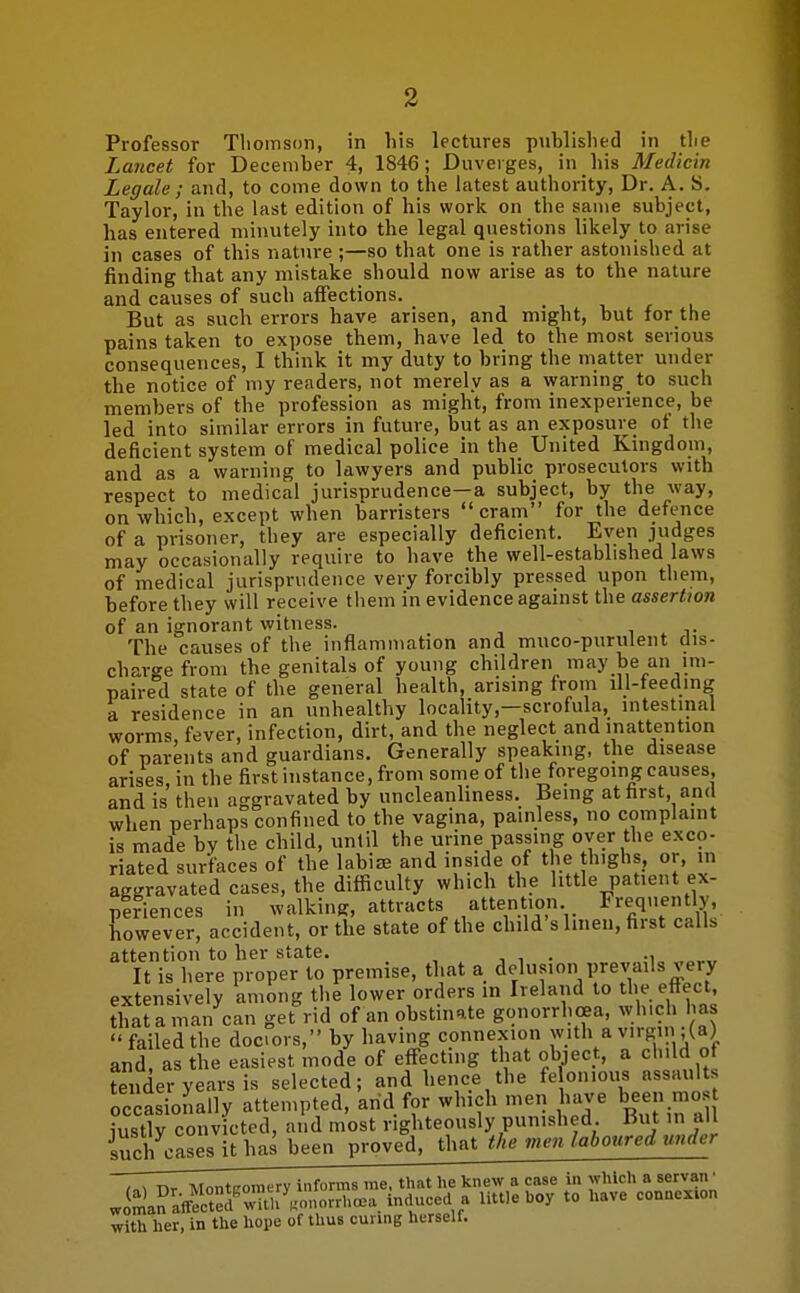 Professor Thomson, in his lectures published in tlie Lancet for December 4, 1846; Duverges, in his Medicin Legale ; and, to come down to the latest authority, Dr. A. S. Taylor, in the last edition of his work on the same subject, has entered minutely into the legal questions likely to arise in cases of this nature ;—so that one is rather astonished at finding that any mistake should now arise as to the nature and causes of such affections. But as such errors have arisen, and might, but for the pains taken to expose them, have led to the most serious consequences, I think it my duty to bring the matter under the notice of my readers, not merely as a warning to such members of the profession as might, from inexperience, be led into similar errors in future, but as an exposure of tlie deficient system of medical police in the United Kingdom, and as a warning to lawyers and public prosecutors with respect to medical jurisprudence—a subject, by the way, on which, except when barristers cram for the defence of a prisoner, they are especially deficient. Even judges may occasionally require to have the well-established laws of medical jurisprudence very forcibly pressed upon them, before they will receive them in evidence against the assertion of an ignorant witness. , . j- The causes of the inflammation and muco-purulent dis- charge from the genitals of young children may be an im- paired state of the general health, arising from ill-feeding a residence in an unhealthy locality,—scrofula, intestinal worms, fever, infection, dirt, and the neglect and inattention of parents and guardians. Generally speaking, the disease arises in the first instance, from some of the foregoing causes, and is then aggravated by uncleanliness. Being at first, and when perhaps confined to the vagina, painless, no complaint is made by the child, until the urine passing over the exco- riated surfaces of the labise and inside of the thighs, or, in aggravated cases, the difficulty which the little patient ex- plriences in walking, attracts attention Frequently, however, accident, or the state of the child s linen, first calls attention to her state. , i . -i „„„ It is here proper to premise, that a delusion prevails very extensively among the lower orders in Ireland to the effect, that a man can get rid of an obstinate gonorrhoea, which has failed the docors, by having connexion with a virgin ;(a) and, as the easiest mode of eff-ecting that object, a child of tender years is selected; and hence the fe on.ous assaults occasionally attempted, and for which men have been most iustlv convicted, and most righteously punished. But in all iucKesithas been proved, that the men laboured under , ^ nr Montiromcry informs me, that he knew a case in which a servan • J^anaffS'ni>y.orrha.a induced a little boy to have connexion with her, in the hope of thus cunng herself.
