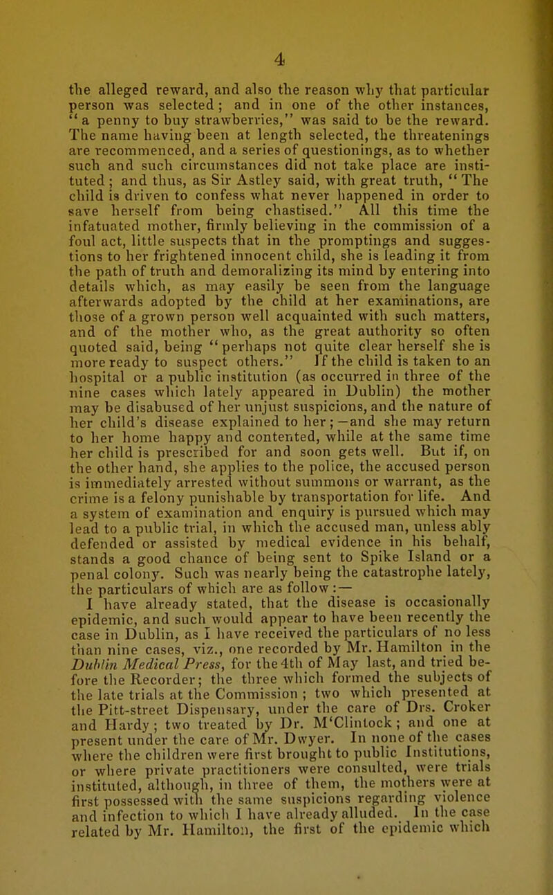 tlie alleged reward, and also the reason why that particular person was selected; and in one of the other instances, a penny to buy strawberries, was said to be the reward. The name having been at length selected, the threatenings are recommenced, and a series of questionings, as to whether such and such circumstances did not take place are insti- tuted ; and thus, as Sir Astley said, with great truth,  The child is driven to confess what never happened in order to save herself from being chastised. AH this time the infatuated mother, firmly believing in the commission of a foul act, little suspects that in the promptings and sugges- tions to her frightened innocent child, she is leading it from the path of truth and demoralizing its mind by entering into details which, as may easily be seen from the language afterwards adopted by the child at her examinations, are those of a grown person well acquainted with such matters, and of the mother who, as the great authority so often quoted said, being  perhaps not quite clear herself she is more ready to suspect others. 1 f the child is taken to an hospital or a public institution (as occurred in three of the nine cases which lately appeared in Dublin) the mother may be disabused of her unjust suspicions, and the nature of her child's disease explained to her ; —and she may return to her home happy and contented, while at the same time her child is prescribed for and soon gets well. But if, on the other hand, she applies to the police, the accused person is immediately arrested without summons or warrant, as the crime is a felony punishable by transportation for life. And a system of examination and enquiry is piu-sued which may lead to a public trial, in which the accused man, unless ably defended or assisted by medical evidence in his behalf, stands a good chance of being sent to Spike Island or a penal colony. Such was nearly being the catastrophe lately, the particulars of which are as follow : — I have already stated, that the disease is occasionally epidemic, and such would appear to have been recently the case in Dublin, as I have received the particulars of no less than nine cases, viz., one recorded by Mr. Hamilton in the Dublin Medical Press, for the 4th of May last, and tried be- fore the Recorder; the three which formed the subjects of the late trials at the Commission ; two which presented at the Pitt-street Dispensary, under the care of Drs. Croker and Hardy; two treated by Dr. M'Clintock; and one at present under the care of Mr. Dwyer. In none of the cases where the children were first brought to public Institutions, or where private practitioners were consulted, were trials instituted, although, in three of them, the mothers were at first possessed with the same suspicions regarding violence and infection to which I have already alluded. In the case related by Mr. Hamilton, the first of the epidemic which