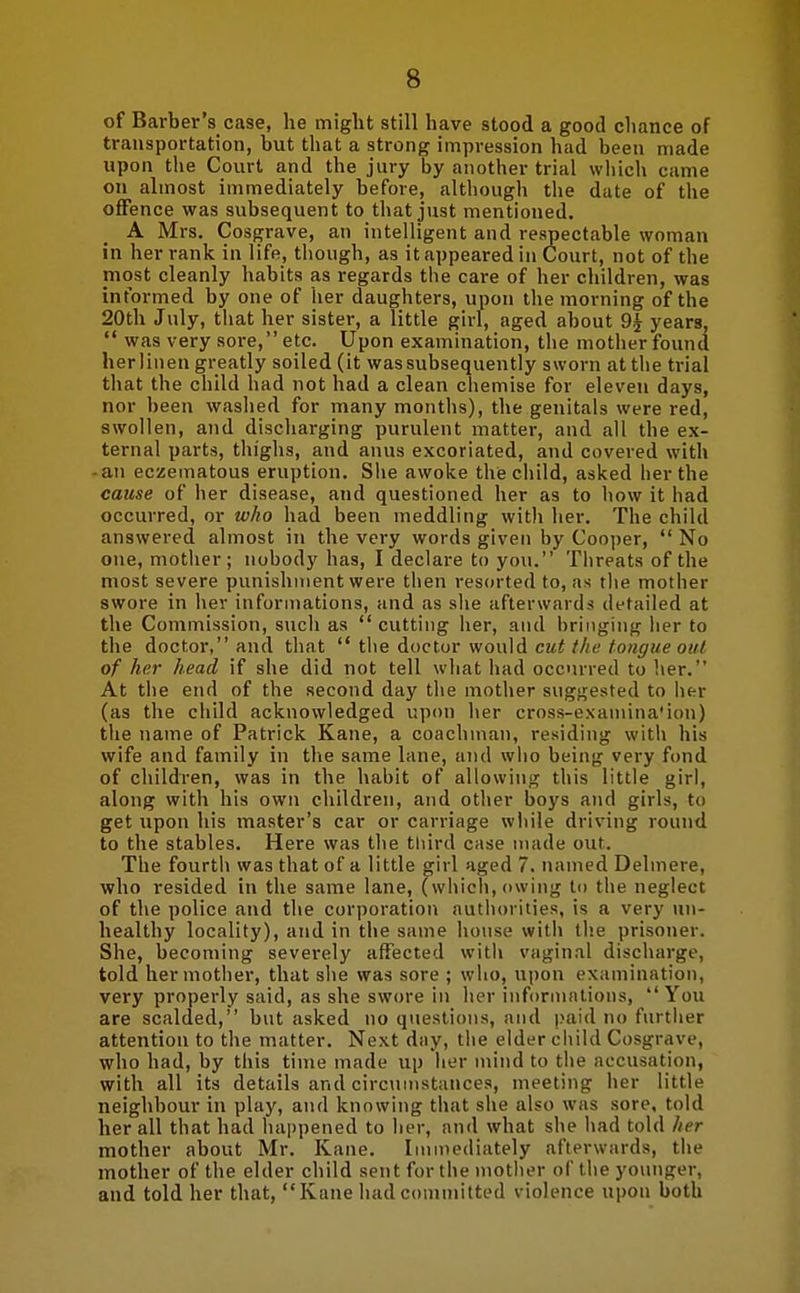 of Barber's case, he might still have stood a good chance of transportation, but that a strong impression had been made upon the Court and the jury by another trial wiiich came on almost immediately before, although the date of the offence was subsequent to that just mentioned. A Mrs. Cosgrave, an intelligent and respectable woman in her rank in life, thongh, as it appeared in Court, not of the most cleanly habits as regards the care of her children, was informed by one of her daughters, upon the morning of the 20th July, tliat her sister, a little girl, aged about 9j years, was very sore, etc. Upon examination, the mother found herlinen greatly soiled (it was subsequently sworn at the trial that the child had not had a clean chemise for eleven days, nor been washed for many montlis), the genitals were red, swollen, and discharging purulent matter, and all the ex- ternal parts, thighs, and anus excoriated, and covered with ■ an eczematous eruption. Siie awoke the child, asked her the cause of her disease, and questioned her as to how it had occurred, or who had been meddling with her. The child answered almost in the very words given by Cooi)er, No one, motiier; nobody has, I declare to you. Tiireats of the most severe punishment were then res(n-ted to, as tlie mother swore in her informations, and as she afterwards detailed at the Commission, such as cutting iier, and bringing her to the doctor, and that the doctor would cut the tongue out of her head if she did not tell what had occurred to her. At the end of the second day the mother suggested to iier (as the child acknowledged upon her cross-examina'ion) the name of Patrick Kane, a coachman, residing witli his vyife and family in tlie same lane, and wlio being very fond of children, was in the habit of allowing this little girl, along with his own children, and other boys and girls, to get upon his master's car or carriage while driving ronnd to the stables. Here was the third case made out. The fourth was that of a little girl aged 7. named Delmere, who resided in the same lane, (which, owing to the neglect of the police and the corporation authorities, is a very un- healthy locality), and in the same honse witl> the prisoner. She, becoming severely affected with vaginal discharge, told her mother, that slie was sore ; who, upon examination, very properly said, as she swore in her informations, You are scalded, bnt asked no questions, and paid no further attention to the matter. Next day, tlie elder child Cosgrave, who had, by this time made up her mind to the accusation, with all its details and circumstances, meeting her little neighbour in play, and knowing that she also was sore, told her all that had happened to her, and what she had told her mother about Mr. Kane. Immediately afterwards, the mother of the elder child sent for the mother of the younger, and told her that, Kane had committed violence upon both