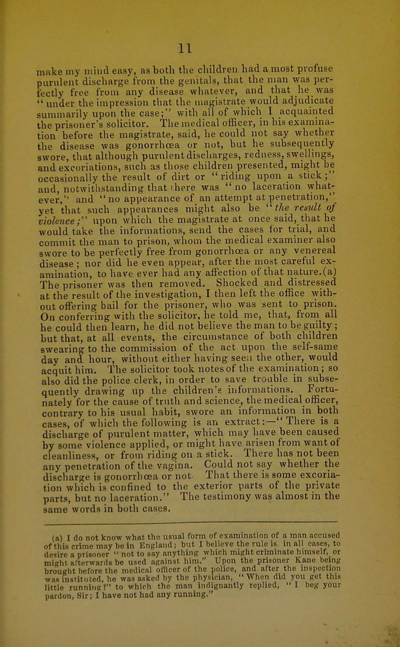 make iny niiiid easy, as both the childven had a most profuse purulent discharge from the genitals, that the man was per- fectly free from any disease whatever, and that he was under the impression that the magistrate would adjudicate summarily upon the case; with all of which 1 acquainted the prisoner's solicitor. The medical officer, in his examina- tion before the magistrate, said, he could not say whether the disease was gonorrhoea or not, but he subsequently swore, that although purulent discharges, redness, swellings, and excoriations, such as those children presented, might be occasionally the result of dirt or riding upon a stick; and, notwitlistanding that ihere was no laceration what- ever, and no appearance of an attempt at penetration, yet that such appearances might also be the result of violence; upon which the magistrate at once said, that he would take the informations, send the cases for trial, and commit the man to prison, whom the medical examiner also swore to be perfectly free from gonorrhoea or any venereal disease ; nor did he even appear, after the most careful ex- amination, to have ever had any affection of that nature.(a) The prisoner was then removed. Shocked and distressed at the result of the investigation, I then left the office ^yith- out offering bail for the prisoner, who was sent to prison. On conferring with the solicitor, he told me, that, from all he could then learn, he did not believe the man to be guilty; but that, at all events, the circumstance of both children swearing to the commission of the act upon the self-same day and hour, without either having seen the other, would acquit him. The solicitor took notes of the examination ; so also did the police clerk, in order to save trouble in subse- quently drawing up the children's iiiformations. Fortu- nately for the cause of truth and science, the medical officer, contrary to his usual habit, swore an information in both cases, of which the following is an extract:— There is a discharge of purulent matter, which may have been caused by some violence applied, or might have arisen from want of cleanliness, or from riding on a stick. There has not been any penetration of the vagina. Could not say whether the discharge is gonorrhoea or not That there is some excoria- tion which is confined to the exterior parts of the private parts, but no laceration. The testimony was almost in the same words in both cases. (a) I do not know what the usual form of examination of a man accused of this crime may be in England; but I believe the rule is in all cases, to desire a prisoner not to say anythinR which might criminate himself, or might alterwards be used against him. Upon the prisoner Kane being brouglit before the medical oHicer of the police, and after the inspection was institnted, he was asked by the physician, When did you get this little running? to which the man indignantly replied, I beg your pardon, Sir; I have not had any running.