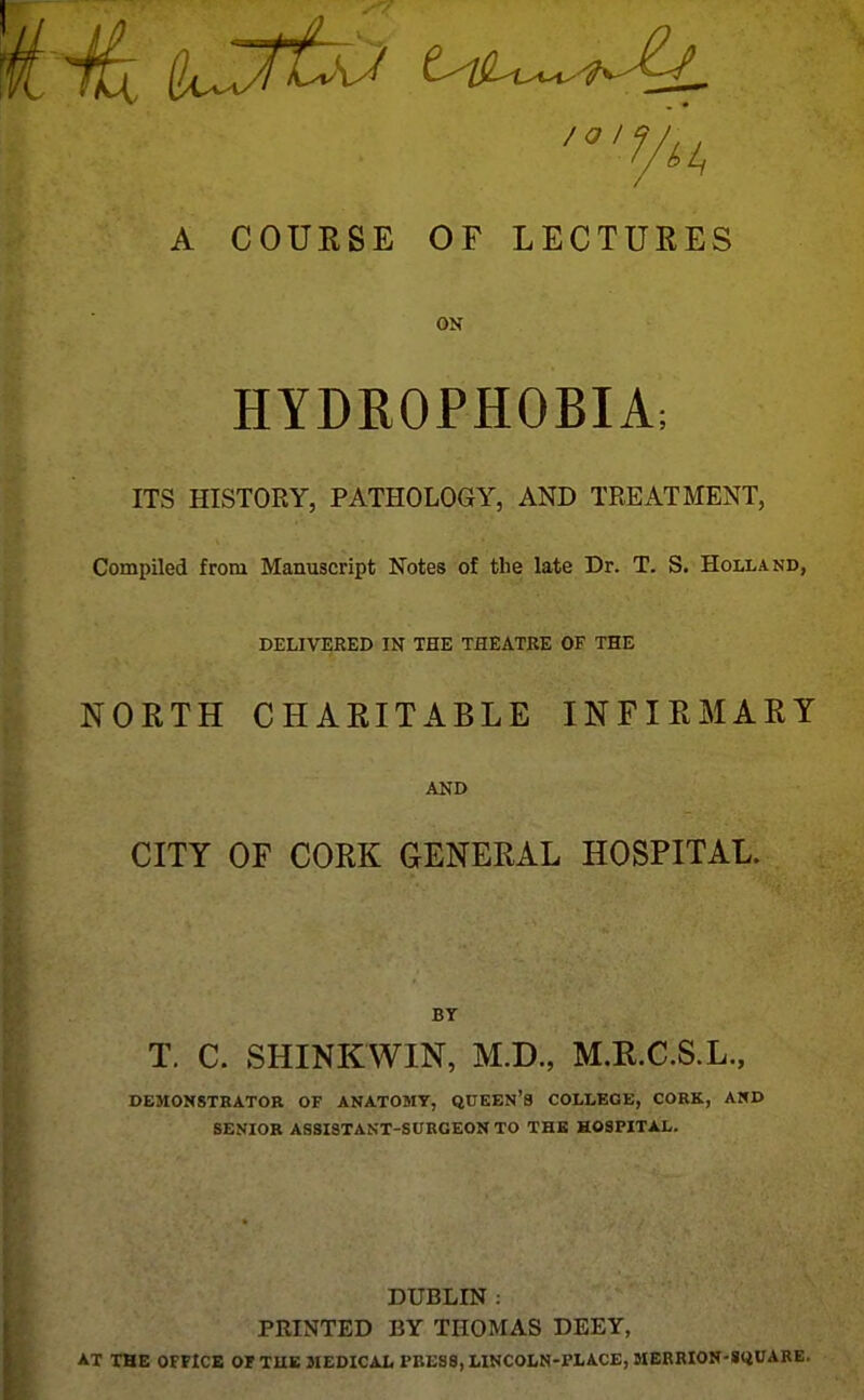 A COURSE OF LECTURES ON HYDROPHOBIA; ITS HISTORY, PATHOLOGY, AND TREATMENT, Compiled from Manuscript Notes of tlie late Dr. T. S. Holland, DELIVERED IN THE THEATRE OF THE NORTH CHARITABLE INFIRMARY AND CITY OF CORK GENERAL HOSPITAL. BT T. C. SHINKWIN, M.D., M.R.C.S.L., DEMONSTRATOR OF ANATOMY, QUEEN'S COLLEGE, CORK, AND SENIOR ASSISTANT-SURGEON TO THE HOSPITAL. DUBLIN : PRINTED BY THOMAS DEEY, AT THE OFFICE OF TUK MEDICAL PRESS, LINCOLN-PLACE, SIERRION-SQUARE.