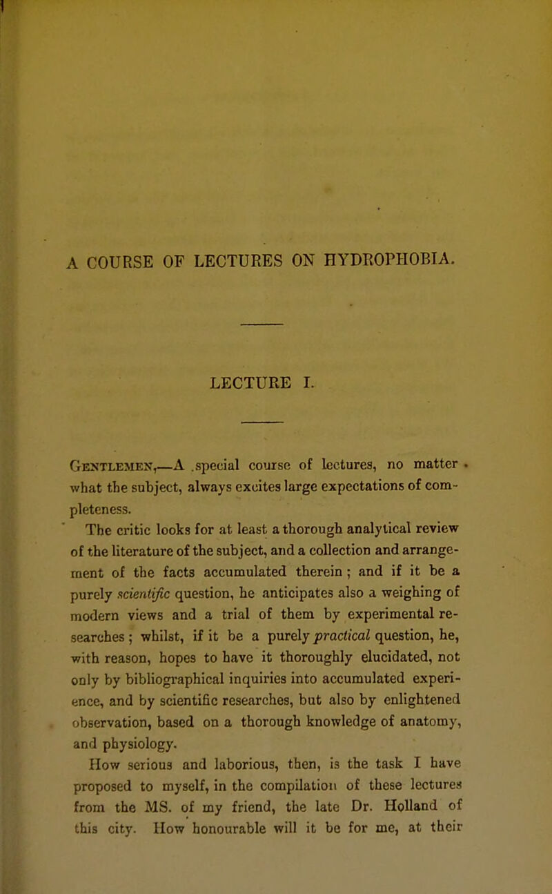 A COURSE OF LECTURES ON HYDROPHOBIA. LECTURE I. Gentlemen,—A .special course of lectures, no matter . what the subject, always excites large expectations of com- pleteness. The critic looks for at least a thorough analytical review of the literature of the subject, and a collection and arrange- ment of the facts accumulated therein; and if it be a purely scientific question, he anticipates also a weighing of modern views and a trial of them by experimental re- searches ; whilst, if it be a purely practical question, he, with reason, hopes to have it thoroughly elucidated, not only by bibliogi'aphical inquiries into accumulated experi- ence, and by scientific researches, but also by enlightened observation, based on a thorough knowledge of anatomy, and physiology. How serious and laborious, then, is the task I have proposed to myself, in the compilation of these lectures from the MS. of my friend, the late Dr. Holland of this city. How honourable will it be for me, at their