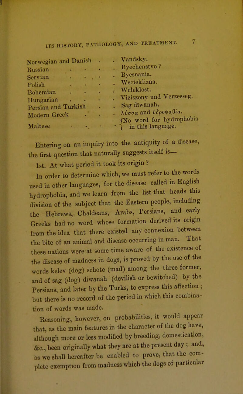 Norwegian and Danish Kussian Servian Polish Bohemian Hungarian Persian and Turkish Modern Greek Maltese Vandsky. Byechenstvo ? Byesnania. Wscieklizna. Wcleklost. Viziszony und Verzesseg. Sag diwanah. Xvaaa and v5po(po(5ia. No word for hydrophobia in this language. Entering on an inquiry into the antiquity of a disease, the first question that naturally suggests itself is— Ist. At what period it took its origin ? In order to determine which, we must refer to the words used in other languages, for the disease called in English hydrophobia, and we learn from the list that heads this division of the subject that the Eastern people, including the Hebrews, Chaldeans, Arabs, Persians, and early Greeks had no word whose formation derived its origm from the idea that there existed any connexion between the bite of an animal and disease occurring in man. That these nations were at some time aware of the existence of the disease of madness in dogs, is proved by the use of the words kelev (dog) schote (mad) among the three former, and of sag (dog) diwanah (devilish or bewitched) by the Persians, and later by the Turks, to express this affection ; but there is no record of the period in which this combina- tion of words was made. Reasoning, however, on probabilities, it would appear that, as the main features in the character of the dog have, although more or less modified by breeding, domestication, &c., been originally what they are at the present day ; and, as wo shall hereafter be enabled to prove, that the com- plete exemption from madness which the dogs of particular