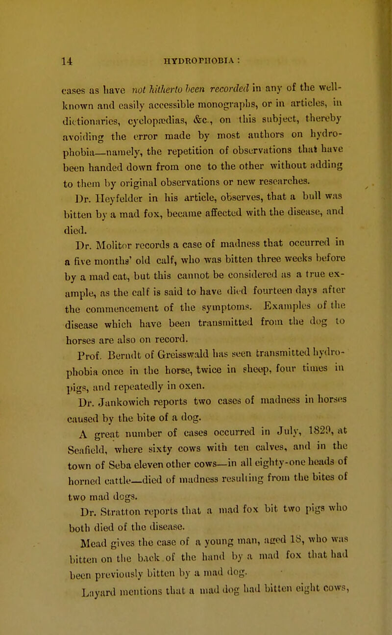 cases as have not hitherto heen recorded in any of the well- known and easily accessible monographs, or in articles, in dictionaries, cyclopa>dias, &c., on this subject, thereby avoiding the error made by most authors on hydro- phobia namely, the repetition of observations that have been handed down from one to the other without adding to them by original observations or new researches. Dr. llcyfelder in his article, observes, that a bull was bitten by a mad fox, became affected with the disease, and died. Dr. Molitfir records a case of madness that occurred in a five months' old calf, who was bitten three weeks before by a mad cat, but this cannot be considered as a true ex- ample, as the calf is said to have difd fourteen days after the commencement of the symptoms. Exaniples of the disease which have been transmitted from the dog to horses are also on record. Prof. Berudt of Greisswald has seen transmitted hydro- phobia once in the horse, twice in sheep, four times in pigs, and repeatedly in oxen. Dr. Jankowich reports two cases of madness in horses caused by the bite of a dog. A great number of cases occurred in July, 1820, at Seafield, where sixty cows with ten calves, and in the town of Seba eleven other cows—in all eighty-one hcjids of horned cattle—died of madness resulting from the bites of two mad dogs. Dr. Stratton rc^ports that a mad fox bit two pigs who both died of the disease. Mead gives the case of a young man, aecd 18, who was bitten on the back of the hand by a mad fox that had been previously bitten by a mad dog. Liiyard mentions that a mad dog had bitten eight cows,