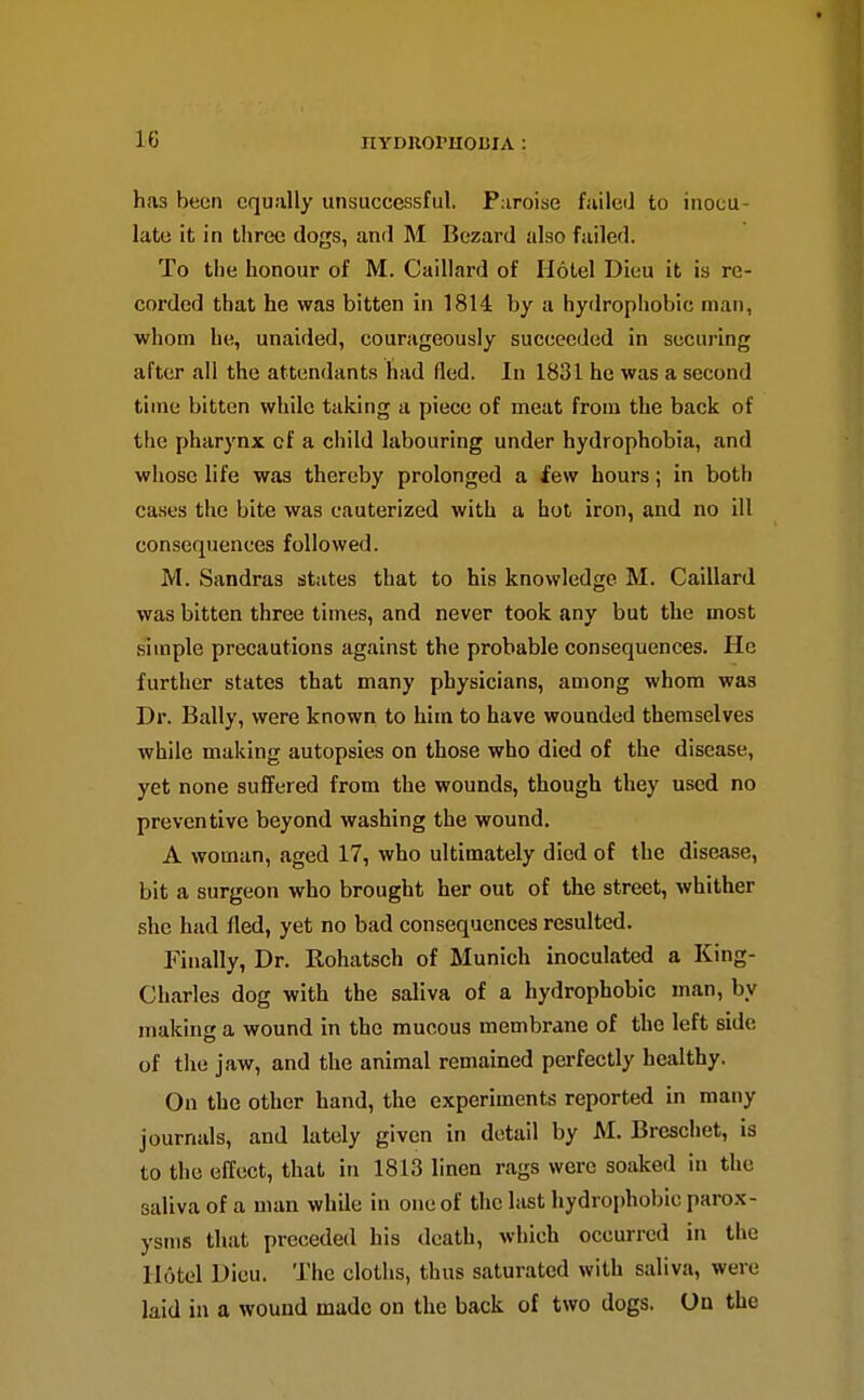 has been cquiilly unsuccessful. Paroise failed to inocu- late it in three dogs, and M Bczard also failed. To the honour of M. Caillard of Hotel Dieu it is re- corded that he was bitten in 1814 by a hydrophobic man, whom he, unaided, courageously succeeded in securing after all the attendants had fled. In 1831 he was a second time bitten while taking a piece of meat from the back of the pharynx of a child labouring under hydrophobia, and whose life was thereby prolonged a few hours; in both cases the bite was cauterized with a hot iron, and no ill consequences followed. M. Sandras states that to his knowledge M. Caillard was bitten three times, and never took any but the most simple precautions against the probable consequences. He further states that many physicians, among whom was Dr. Bally, were known to him to have wounded themselves while making autopsies on those who died of the disease, yet none suffered from the wounds, though they used no preventive beyond washing the wound. A woman, aged 17, who ultimately died of the disease, bit a surgeon who brought her out of the street, whither she had fled, yet no bad consequences resulted. Finally, Dr. Rohatsch of Munich inoculated a King- Charles dog with the saliva of a hydrophobic man, by making a wound in the mucous membrane of the left side of the jaw, and the animal remained perfectly healthy. On the other hand, the experiments reported in many journals, and lately given in detail by M. Brcschet, is to the effect, that in 1813 linen rags were soaked in the saliva of a man while in one of the last hydrophobic parox- ysms that preceded his death, which occurred in the Hotel Dieu. The cloths, thus saturated with saliva, were laid in a wound made on the back of two dogs. On the